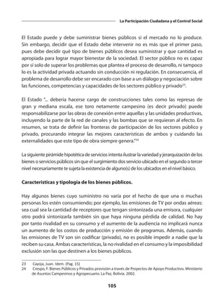 105
La Participación Ciudadana y el Control Social
El Estado puede y debe suministrar bienes públicos si el mercado no lo produce.
Sin embargo, decidir que el Estado debe intervenir no es más que el primer paso,
pues debe decidir qué tipo de bienes públicos desea suministrar y que cantidad es
apropiada para lograr mayor bienestar de la sociedad. El sector público no es capaz
por sí solo de superar los problemas que plantea el proceso de desarrollo, ni tampoco
lo es la actividad privada actuando sin conducción ni regulación. En consecuencia, el
problema de desarrollo debe ser encarado con base a un diálogo y negociación sobre
las funciones, competencias y capacidades de los sectores público y privado23
.
El Estado “... debería hacerse cargo de construcciones tales como las represas de
gran y mediana escala, ese toro netamente campesino (es decir privado) puede
responsabilizarse por las obras de conexión entre aquellas y las unidades productivas,
incluyendo la parte de la red de canales y las bombas que se requieran al efecto. En
resumen, se trata de definir las fronteras de participación de los sectores público y
privado, procurando integrar las mejores características de ambos y cuidando las
externalidades que este tipo de obra siempre genera.”24
La siguiente pirámide hipotética de servicios intenta ilustrar la variedad y jerarquización de los
bienes o servicios públicos sin que el surgimiento dos servicio ubicado en el segundo o tercer
nivel necesariamente te sujeta la existencia de alguno(s) de los ubicados en el nivel básico.
Características y tipología de los bienes públicos.
Hay algunos bienes cuyo suministro no varía por el hecho de que una o muchas
personas los estén consumiendo; por ejemplo, las emisiones de TV por ondas aéreas:
sea cual sea la cantidad de receptores que tengan sintonizada una emisora, cualquier
otro podrá sintonizarla también sin que haya ninguna pérdida de calidad. No hay
por tanto rivalidad en su consumo y el aumento de la audiencia no implicará nunca
un aumento de los costos de producción y emisión de programas. Además, cuando
las emisiones de TV son sin codificar (privado), no es posible impedir a nadie que la
reciben su casa. Ambas características, la no rivalidad en el consumo y la imposibilidad
exclusión son las que destinen a los bienes públicos.
23	 Cayoja, Juan. Idem. (Pag. 15)
24	 Crespo, F. Bienes Públicos y Privados provisión a través de Proyectos de Apoyo Productivo. Ministerio
de Asuntos Campesinos y Agropecuario. La Paz, Bolivia. 2002.
 