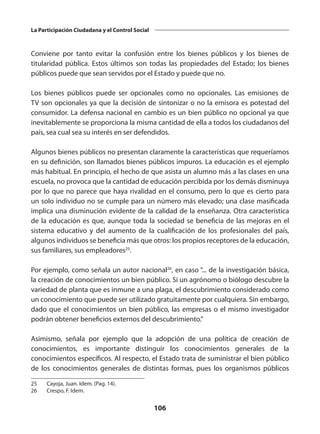 106
La Participación Ciudadana y el Control Social
Conviene por tanto evitar la confusión entre los bienes públicos y los bienes de
titularidad pública. Estos últimos son todas las propiedades del Estado; los bienes
públicos puede que sean servidos por el Estado y puede que no.
Los bienes públicos puede ser opcionales como no opcionales. Las emisiones de
TV son opcionales ya que la decisión de sintonizar o no la emisora es potestad del
consumidor. La defensa nacional en cambio es un bien público no opcional ya que
inevitablemente se proporciona la misma cantidad de ella a todos los ciudadanos del
país, sea cual sea su interés en ser defendidos.
Algunos bienes públicos no presentan claramente la características que requeríamos
en su definición, son llamados bienes públicos impuros. La educación es el ejemplo
más habitual. En principio, el hecho de que asista un alumno más a las clases en una
escuela, no provoca que la cantidad de educación percibida por los demás disminuya
por lo que no parece que haya rivalidad en el consumo, pero lo que es cierto para
un solo individuo no se cumple para un número más elevado; una clase masificada
implica una disminución evidente de la calidad de la enseñanza. Otra característica
de la educación es que, aunque toda la sociedad se beneficia de las mejoras en el
sistema educativo y del aumento de la cualificación de los profesionales del país,
algunos individuos se beneficia más que otros: los propios receptores de la educación,
sus familiares, sus empleadores25
.
Por ejemplo, como señala un autor nacional26
, en caso “... de la investigación básica,
la creación de conocimientos un bien público. Si un agrónomo o biólogo descubre la
variedad de planta que es inmune a una plaga, el descubrimiento considerado como
un conocimiento que puede ser utilizado gratuitamente por cualquiera. Sin embargo,
dado que el conocimientos un bien público, las empresas o el mismo investigador
podrán obtener beneficios externos del descubrimiento.”
Asimismo, señala por ejemplo que la adopción de una política de creación de
conocimientos, es importante distinguir los conocimientos generales de la
conocimientos específicos. Al respecto, el Estado trata de suministrar el bien público
de los conocimientos generales de distintas formas, pues los organismos públicos
25	 Cayoja, Juan. Idem. (Pag. 14).
26	 Crespo, F. Idem.
 