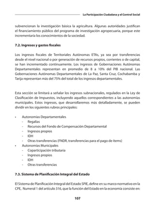 107
La Participación Ciudadana y el Control Social
subvencionan la investigación básica la agricultura. Algunas autoridades justifican
el financiamiento público del programa de investigación agropecuaria, porque este
incrementaría los conocimientos de la sociedad.
7.2. Ingresos y gastos fiscales
Los ingresos fiscales de Territoriales Autónomas ETAs, ya sea por transferencias
desde el nivel nacional o por generación de recursos propios, corrientes o de capital,
se han incrementado continuamente. Los ingresos de Gobernaciones Autónomas
Departamentales representan en promedio de 8 a 10% del PIB nacional. Las
Gobernaciones Autónomas Departamentales de La Paz, Santa Cruz, Cochabamba y
Tarija representan más del 75% del total de los ingresos departamentales.
Esta sección se limitará a señalar los ingresos subnacionales, regulados en la Ley de
Clasificación de Impuestos, incluyendo aquellos correspondientes a las autonomías
municipales. Estos ingresos, que desarrollaremos más detalladamente, se pueden
dividir en los siguientes rubros principales:
•	 Autonomías Departamentales
	 -	Regalías
	 -	 Recursos del Fondo de Compensación Departamental
	 -	 Ingresos propios
	 -	IDH
	 -	 Otras transferencias (FNDR, transferencias para el pago de ítems)
•	 Autonomías Municipales
	 -	 Coparticipación tributaria
	 -	 Ingresos propios
	 -	IDH
	 -	 Otras transferencias
7.3. Sistema de Planificación Integral del Estado
El Sistema de Planificación Integral del Estado SPIE, define en su marco normativo en la
CPE, Numeral 1 del artículo 316, que la función del Estado en la economía consiste en:
 