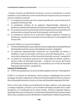 108
La Participación Ciudadana y el Control Social
“Conducir el proceso de planificación económica y social con participación y consulta
ciudadana. La ley establecerá un sistema de planificación integral estatal, que incorpora a
todas las entidades territoriales”
i)	 Es competencia privativa del nivel central la planificación nacional (Numeral 22
parágrafo I del Artículo 298);
ii)	 Es competencia exclusiva de los gobiernos Departamentales Autónomos la
planificación del desarrollo departamental (Numeral 35 parágrafo I del Artículo 300)
iii)	 EscompetenciaexclusivadelosgobiernosMunicipalesAutónomoslaplanificación
del desarrollo municipal (Numeral 42 del parágrafo I del Artículo 302).
iv)	 Es competencia exclusiva de las autonomías indígena originario campesina la
Planificación y gestión de la ocupación territorial (Numeral 15 del parágrafo I del
Artículo 304).
La Ley 031 LMAD en su artículo 93 Establece:
i)	 ElnivelcentraldelEstadoesresponsabledeconduciryregularelprocesodeplanificación
del desarrollo económico, social y cultural del país (numeral 1, parágrafo I);
ii)	 Los gobiernos departamentales autónomos son responsables de diseñar y
establecer el plan de desarrollo económico y social del departamento…, en el
marco de lo establecido en el Plan General de Desarrollo (numeral 1, parágrafo II);
iii)	 Los gobiernos municipales autónomos son responsables de elaborar, aprobar y
ejecutar el Plan de Desarrollo Municipal…, conforme a las normas del Sistema
de Planificación Integral del Estado y en concordancia con el Plan de Desarrollo
Departamental (numeral 1, parágrafo III).
Capítulo IV Planificación
iv)	 El SPIE será aprobado por Ley de la Asamblea Legislativa (Artículo 130 parágrafo II)
El SPIE es un conjunto de subsistemas, normas procesos, metodologías Para construir
estrategias, formular e implementar el Plan General de Desarrollo Económico y Social y el
Plan de Desarrollo Económico y Social, en el marco del Desarrollo Integral paraVivir Bien
Entre sus fines están, el lograr que la planificación de largo, mediano y corto plazo tenga
un enfoque integrado y armónico y sea el resultado del trabajo articulado de los niveles
de gobierno y en coordinación con los actores sociales. Orientar la asignación óptima y
organizada de los recursos financieros y no financieros del Estado Plurinacional para el logro
delasmetas,resultadosyaccionesidentificadasenlaplanificación.Realizarelseguimientoy
 