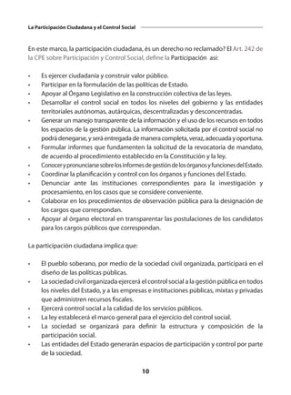 10
La Participación Ciudadana y el Control Social
En este marco, la participación ciudadana, ès un derecho no reclamado? El Art. 242 de
la CPE sobre Participación y Control Social, define la Participación asi:
•	 Es ejercer ciudadanía y construir valor público.
•	 Participar en la formulación de las políticas de Estado.
•	 Apoyar al Órgano Legislativo en la construcción colectiva de las leyes.
•	 Desarrollar el control social en todos los niveles del gobierno y las entidades
territoriales autónomas, autárquicas, descentralizadas y desconcentradas.
•	 Generar un manejo transparente de la información y el uso de los recursos en todos
los espacios de la gestión pública. La información solicitada por el control social no
podrádenegarse,yseráentregadademaneracompleta,veraz,adecuadayoportuna.
•	 Formular informes que fundamenten la solicitud de la revocatoria de mandato,
de acuerdo al procedimiento establecido en la Constitución y la ley.
•	 ConocerypronunciarsesobrelosinformesdegestióndelosórganosyfuncionesdelEstado.
•	 Coordinar la planificación y control con los órganos y funciones del Estado.
•	 Denunciar ante las instituciones correspondientes para la investigación y
procesamiento, en los casos que se considere conveniente.
•	 Colaborar en los procedimientos de observación pública para la designación de
los cargos que correspondan.
•	 Apoyar al órgano electoral en transparentar las postulaciones de los candidatos
para los cargos públicos que correspondan.
La participación ciudadana implica que:
•	 El pueblo soberano, por medio de la sociedad civil organizada, participará en el
diseño de las políticas públicas.
•	 La sociedad civil organizada ejercerá el control social a la gestión pública en todos
los niveles del Estado, y a las empresas e instituciones públicas, mixtas y privadas
que administren recursos fiscales.
•	 Ejercerá control social a la calidad de los servicios públicos.
•	 La ley establecerá el marco general para el ejercicio del control social.
•	 La sociedad se organizará para definir la estructura y composición de la
participación social.
•	 Las entidades del Estado generarán espacios de participación y control por parte
de la sociedad.
 