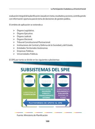 109
La Participación Ciudadana y el Control Social
evaluaciónintegraldelaplanificación,basadoenmetas,resultadosyacciones,contribuyendo
con información oportuna para la toma de decisiones de gestión pública.
El ámbito de aplicación se extiende a:
Ø	Órgano Legislativo.
Ø	Órgano Ejecutivo.
Ø	Órgano Judicial.
Ø	Órgano Electoral.
Ø	Tribunal Constitucional Plurinacional.
Ø	Instituciones de Control y Defensa de la Sociedad y del Estado.
Ø	Entidades Territoriales Autónomas
Ø	Empresas Públicas.
Ø	Universidades Públicas.
El SPIE por tanto se divide en los siguientes subsistemas:
SUBSISTEMA DE
PLANIFICACIÓN
SUBSISTEMA DE
INVERSIÓN
PÚBLICA Y
FINANCIAMIENTO
EXTERNO
SUBSISTEMA DE
SEGUIMIENTO Y
EVALUACIÓN
INTEGRAL DE
PLANES
PLATAFORMAS DE APOYO AL SPIE
SUBSISTEMAS DEL SPIE
SP SIPFE SEIP
Fuente: Ministerio de Planificación
 