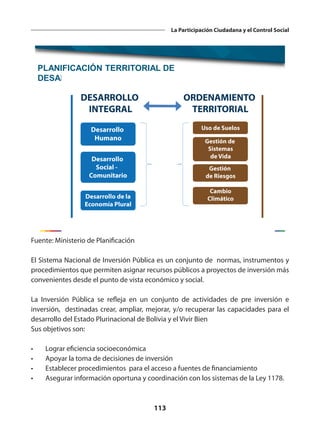 113
La Participación Ciudadana y el Control Social
PLANIFICACIÓN TERRITORIAL DE
DESARROLLO INTEGRAL (PTDI)
Fuente: Ministerio de Planificación
El Sistema Nacional de Inversión Pública es un conjunto de normas, instrumentos y
procedimientos que permiten asignar recursos públicos a proyectos de inversión más
convenientes desde el punto de vista económico y social.
La Inversión Pública se refleja en un conjunto de actividades de pre inversión e
inversión, destinadas crear, ampliar, mejorar, y/o recuperar las capacidades para el
desarrollo del Estado Plurinacional de Bolivia y el Vivir Bien
Sus objetivos son:
•	 Lograr eficiencia socioeconómica
•	 Apoyar la toma de decisiones de inversión
•	 Establecer procedimientos para el acceso a fuentes de financiamiento
•	 Asegurar información oportuna y coordinación con los sistemas de la Ley 1178.
 