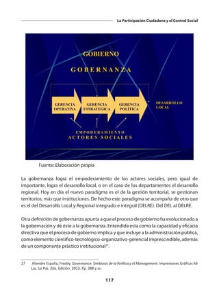 117
La Participación Ciudadana y el Control Social
GERENCIA
OPERATIVA
GERENCIA
ESTRATEGICA
GERENCIA
POLÍTICA
DESARROLLO
LOCAL
GOBIERNO
G O B E R N A N Z A
E M P O D E R A M I E N T O
A C T O R E S S O C I A L E S
Fuente: Elaboración propia
La gobernanza logra el empoderamiento de los actores sociales, pero igual de
importante, logra el desarrollo local, o en el caso de los departamentos el desarrollo
regional. Hoy en día el nuevo paradigma es el de la gestión territorial, se gestionan
territorios, más que instituciones. De hecho este paradigma se acompaña de otro que
es el del Desarrollo Local y Regional integrado e integral (DELRE). Del DEL al DELRE.
Otra definición de gobernanza apunta a que el proceso de gobierno ha evolucionado a
la gobernación y de éste a la gobernanza. Entendida esta como la capacidad y eficacia
directiva que el proceso de gobierno implica y que incluye a la administración pública,
como elemento científico-tecnológico-organizativo-gerencial imprescindible, además
de un componente práctico institucional27
.
27	 Aliendre España, Freddy. Governance. Simbiosis de la Política y el Management. Impresiones Gráficas Mi
Luz. La Paz. 2da. Edición. 2013. Pp. 388 y ss.
 