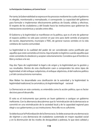 118
La Participación Ciudadana y el Control Social
Portanto,laGobernabilidadseexpresaenlosprocesosmedianteloscualeselgobierno
es elegido, monitoreado y reemplazado, si corresponde. La capacidad del gobierno
para formular e implementar efectivamente políticas de Estado, sólidas y efectivas.
El respeto de los ciudadanos y del Estado hacia las instituciones que gobiernan las
interacciones económicas y sociales entre ellos.
El Gobierno y la legitimidad se manifiestan en la política, que es el arte de gobernar
el espacio público no solo para convivir en paz sino para darle sentido al proyecto
de nación, departamento, municipio o TIOC, de generar nuevos sentidos en la vida
cotidiana de nuestra comunidad.
La legitimidad es la cualidad del poder de ser considerado como justificado por
aquellos que están sometidos al mismo. Aquí el poder es legítimo cuando aquellos que
están sometidos lo obedecen y aceptan voluntariamente. Considera que el hombre es
libre y esclavo a la vez
Hay dos Tipos de Legitimidad: la legal o de origen y la legitimidad por la gestión y
sus resultados. Dentro de esta clasificación caen o comprenden los otros tipos de
legitimidad: el del enfoque subjetivista, el enfoque objetivista, el del realismo político
y el del constructivismo normativo.
Max Weber ha desarrollado una clasificación de la autoridad y la legitimidad: la
legitimidad tradicional, la carismática y la legitimidad legal – racional
La Democracia en este contexto, es entendida como la acción política, que es factor
decisivo para el desarrollo.
El voto es el instrumento que premia un buen gobierno o castigue un gobierno
ineficiente. Con la alternancia descubrimos que la“reivindicación de la democracia se
convirtió en una reivindicación de la sociedad local y de la capacidad regional para
elegir a sus gobernantes y a sus instituciones. Pero ello no es suficiente.
SedebebuscarlaProfundizacióndelaDemocracia.Sedebeavanzardeunademocracia
de régimen a una democracia de ciudadanos sustentada en mayor equidad social
y en la disminución de los niveles de desigualdad y pobreza, lo que dará calidad y
 