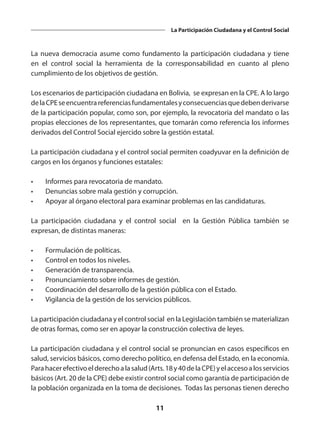 11
La Participación Ciudadana y el Control Social
La nueva democracia asume como fundamento la participación ciudadana y tiene
en el control social la herramienta de la corresponsabilidad en cuanto al pleno
cumplimiento de los objetivos de gestión.
Los escenarios de participación ciudadana en Bolivia, se expresan en la CPE. A lo largo
delaCPEseencuentrareferenciasfundamentalesyconsecuenciasquedebenderivarse
de la participación popular, como son, por ejemplo, la revocatoria del mandato o las
propias elecciones de los representantes, que tomarán como referencia los informes
derivados del Control Social ejercido sobre la gestión estatal.
La participación ciudadana y el control social permiten coadyuvar en la definición de
cargos en los órganos y funciones estatales:
•	 Informes para revocatoria de mandato.
•	 Denuncias sobre mala gestión y corrupción.
•	 Apoyar al órgano electoral para examinar problemas en las candidaturas.
La participación ciudadana y el control social en la Gestión Pública también se
expresan, de distintas maneras:
•	 Formulación de políticas.
•	 Control en todos los niveles.
•	 Generación de transparencia.
•	 Pronunciamiento sobre informes de gestión.
•	 Coordinación del desarrollo de la gestión pública con el Estado.
•	 Vigilancia de la gestión de los servicios públicos.
La participación ciudadana y el control social en la Legislación también se materializan
de otras formas, como ser en apoyar la construcción colectiva de leyes.
La participación ciudadana y el control social se pronuncian en casos específicos en
salud, servicios básicos, como derecho político, en defensa del Estado, en la economía.
Parahacerefectivoelderechoalasalud(Arts.18y40delaCPE)yelaccesoalosservicios
básicos (Art. 20 de la CPE) debe existir control social como garantía de participación de
la población organizada en la toma de decisiones. Todas las personas tienen derecho
 