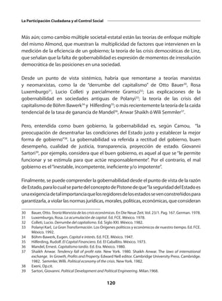 120
La Participación Ciudadana y el Control Social
Más aún; como cambio múltiple societal-estatal están las teorías de enfoque múltiple
del mismo Almond, que muestran la multiplicidad de factores que intervienen en la
medición de la eficiencia de un gobierno; la teoría de las crisis democráticas de Linz,
que señalan que la falta de gobernabilidad es expresión de momentos de irresolución
democrática de las posiciones en una sociedad.
Desde un punto de vista sistémico, habría que remontarse a teorías marxistas
y neomarxistas, como la de “derrumbe del capitalismo” de Otto Bauer30
, Rosa
Luxemburgo31
, Lucio Colleti y parcialmente Gramsci32
; Las explicaciones de la
gobernabilidad en sociedades antiguas de Polanyi33
; la teoría de las crisis del
capitalismo de Böhm Bawerk34
y Hilferding35
; o más recientemente la teoría de la caída
tendencial de la tasa de ganancia de Mandel36
, Anwar Shaikh ó Wili Semmler37
.
Pero, entendida como buen gobierno, la gobernabilidad es, según Camou, “la
preocupación de desentrañar las condiciones del Estado justo y establecer la mejor
forma de gobierno”38
. La gobernabilidad va referida a rectitud del gobierno, buen
desempeño, cualidad de justicia, transparencia, proyección de estado. Giovanni
Sartori39
, por ejemplo, considera que el buen gobierno, es aquel al que se “le permite
funcionar y se estimula para que actúe responsablemente”. Por el contrario, el mal
gobierno es el“inestable, incompetente, ineficiente y/o impotente”.
Finalmente, se puede comprender la gobernabilidad desde el punto de vista de la razón
deEstado,paralocualsepartedelconceptodePistonedeque“laseguridaddelEstadoes
unaexigenciadetalimportanciaquelosregidoresdelosestadossevenconstreñidospara
garantizarla, a violar las normas jurídicas, morales, políticas, económicas, que consideran
30	 Bauer, Otto. TeoríaMarxistadelascrisiseconómicas. En Die Neue Zeit.Vol. 23/1. Pag. 167. German. 1978.
31	 Luxemburgo, Rosa. La acumulación de capital. Ed. FCE. México. 1978.
32	 Colleti, Lucio. Derrumbe del capitalismo. Ed. Siglo XXI. México. 1982.
33	 Polanyi Karl, La Gran Transformación. Los Orígenes políticos y económicos de nuestro tiempo. Ed. FCE.
México. 1992.
34	 Böhm-Bawerk, Eugen. Capital e interés. Ed. FCE. México. 1947.
35	 Hilferding, Rudolf. El Capital Financiero. Ed. El Caballito. México. 1973.
36	 Mandel, Ernest. Capitalismo tardío. Ed. Era. México. 1980.
37	 Shaikh Anwar. Tendency fall of profit rate. New York. 1980. Shaikh Anwar. The laws of international
exchange. In Growth, Profits and Property. Edward Nell editor. Cambridge University Press. Cambridge.
1982. Semmler, Willi. Political economy of the crisis. New York. 1982.
38	 Exeni, Op.cit.
39	 Sartori, Giovanni. Political Development and Political Engineering. Milan.1968.
 