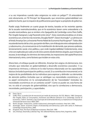 121
La Participación Ciudadana y el Control Social
a su vez imperativas cuando tales exigencias no están en peligro”40
. El antecedente
está obviamente, en “El Príncipe” de Maquiavelo, que sinonimiza gobernabilidad con
gobierno fuerte, que no requiere de justificaciones para lograr su propósito de gobernar.
Puede surgir, finalmente un cuarto grupo de teorías, basadas en los recientes aportes
de la escuela neoinstitucionalista, que en lo económico tienen como antecedente a la
escuela neoricardiana, que se remiten a los Spaguethis de Cambridge como Piero Sraffa,
Pier Angelo Garegnani, Luigi Passinetti entre otros41
. Estos neoinstitucionalistas en el área
económicason,entrelosmásrecientes,DouglasNorth42
,DaronAcemoglu43
,yculminacon
el hindú Amartya Sen y el reciente Premio Nobel de Economía Paul Krugman44
.Todos ellos
rescatandoteoríasdelascrisis,quepartendeMarx,coneldesajusteentresobreproducción
y subconsumo, y la consecuencia en la insatisfacción de demanda, que provoca pobreza,
tensionamiento social, crisis política, y por ende ingobernabilidad. Evidentemente, estas
crisissonexplicadasporcadaunodeestosautoresdesdedistintosángulos,queincluyenla
escasez, la tecnología, los términos de intercambio, las imposiciones del capital financiero
internacional y otros, como factores que inciden en estas crisis.
Ahora bien, el enfoque puede ser diferente. Amartya Sen asigna a la democracia, tres
virtudes que redundan en gobernabilidad y desarrollo económico asociados: 1) su
importancia intrínseca, o directa en la vida humana relacionada con las capacidades
básicas (incluida la participación política y social, 2) su contribución instrumental, en la
mejora de las posibilidades de los individuos para expresar y defender sus demandas
de atención política (incluidas que se satisfagan sus necesidades económicas; y 3)
su papel constructivo en la conceptualización de las “necesidades” (incluidas las
necesidades económicas en un contexto social)45
. Como se puede ver, esta forma de
ver, no aísla el concepto de gobernabilidad, sino que lo correlaciona a democracia,
necesidades, participación, y capacidades.
40	 Exeni, Op.cit.
41	 Sraffa, Piero. La producción de mercancías por medio de mercancías. Ed. FCE. México. 1980. Garegnani,
Pier Angelo; Notes on Consumption, Investment and Effective Demand I & II, Cambridge Journal of
Economics, 1978-9. Pasinetti, Luigi. El principio de la demanda efectiva y su implicancia en el largo plazo.
Universitá del Sacre Coeur. Milán 2001.
42	 North, Douglas. Instituciones, cambio institucional y desempeño económico. New York. 1989.
43	 Acemoglu, Daron. Economic Origins of Dictatorship and Democracy (joint with James A. Robinson)
Cambridge University Press, 2006.
44	 Krugman, Paul. The return of depresion economics. New York. 1999.
45	 Sen, Amartya. Desarrollo y Libertad. Pag. 185. Editorial Planeta. Buenos Aires, Argentina. 2000.
 