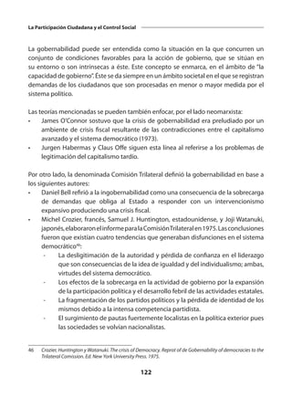 122
La Participación Ciudadana y el Control Social
La gobernabilidad puede ser entendida como la situación en la que concurren un
conjunto de condiciones favorables para la acción de gobierno, que se sitúan en
su entorno o son intrínsecas a éste. Este concepto se enmarca, en el ámbito de “la
capacidad de gobierno”. Éste se da siempre en un ámbito societal en el que se registran
demandas de los ciudadanos que son procesadas en menor o mayor medida por el
sistema político.
Las teorías mencionadas se pueden también enfocar, por el lado neomarxista:
•	 James O’Connor sostuvo que la crisis de gobernabilidad era preludiado por un
ambiente de crisis fiscal resultante de las contradicciones entre el capitalismo
avanzado y el sistema democrático (1973).
•	 Jurgen Habermas y Claus Offe siguen esta línea al referirse a los problemas de
legitimación del capitalismo tardío.
Por otro lado, la denominada Comisión Trilateral definió la gobernabilidad en base a
los siguientes autores:
•	 Daniel Bell refirió a la ingobernabilidad como una consecuencia de la sobrecarga
de demandas que obliga al Estado a responder con un intervencionismo
expansivo produciendo una crisis fiscal.
•	 Michel Crozier, francés, Samuel J. Huntington, estadounidense, y Joji Watanuki,
japonés,elaboraronelinformeparalaComisiónTrilateralen1975.Lasconclusiones
fueron que existían cuatro tendencias que generaban disfunciones en el sistema
democrático46
:
	 -	 La desligitimación de la autoridad y pérdida de confianza en el liderazgo
que son consecuencias de la idea de igualdad y del individualismo; ambas,
virtudes del sistema democrático.
	 -	 Los efectos de la sobrecarga en la actividad de gobierno por la expansión
de la participación política y el desarrollo febril de las actividades estatales.
	 -	 La fragmentación de los partidos políticos y la pérdida de identidad de los
mismos debido a la intensa competencia partidista.
	-	
El surgimiento de pautas fuertemente localistas en la política exterior pues
las sociedades se volvían nacionalistas.
46	 Crozier, Huntington y Watanuki. The crisis of Democracy. Reprot of de Gobernability of democracies to the
Trilateral Comission. Ed. New York University Press. 1975.
 