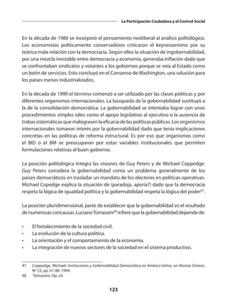 123
La Participación Ciudadana y el Control Social
En la década de 1980 se incorporó el pensamiento neoliberal al análisis politológico.
Los economistas políticamente conservadores criticaron el keynesianismo por su
teórica mala relación con la democracia. Según ellos la situación de ingobernabilidad,
por una mezcla inestable entre democracia y economía, generaba inflación dado que
se confrontaban sindicatos y votantes a los gobiernos porque se veía al Estado como
un botín de servicios. Esto concluyó en el Consenso de Washington, una solución para
los países menos industrializados.
En la década de 1990 el término comenzó a ser utilizado por las clases políticas y por
diferentes organismos internacionales. La búsqueda de la gobernabilidad sustituyó a
la de la consolidación democrática. La gobernabilidad se intentaba lograr con unos
procedimientos simples tales como el apoyo legislativo al ejecutivo o la ausencia de
trabas sistemáticas que malograsen la eficacia de las políticas públicas. Los organismos
internacionales tomaron interés por la gobernabilidad dado que tenía implicaciones
concretas en las políticas de reforma estructural. Es por eso que organismos como
el BID o el BM se preocuparon por estas variables institucionales que permiten
formulaciones relativas al buen gobierno.
La posición polítológica Integra las visiones de Guy Peters y de Michael Coppedge.
Guy Peters considera la gobernabilidad como un problema generalmente de los
países democráticos en trasladar un mandato de los electores en políticas operativas.
Michael Copedge explica la situación de (paradoja, aporía?) dado que la democracia
respeta la lógica de igualdad política y la gobernabilidad respeta la lógica del poder47
.
La posición pluridimensional, parte de establecer que la gobernabilidad es el resultado
de numerosas concausas. LucianoTomassini48
infiere que la gobernabilidad depende de:
•	 El fortalecimiento de la sociedad civil.
•	 La evolución de la cultura política.
•	 La orientación y el comportamiento de la economía.
•	 La integración de nuevos sectores de la sociedad en el sistema productivo.
47	 Coppedge, Michael: Instituciones y Gobernabilidad Democrática en América latina, en Revista Síntesis,
Nº 22, pp. 61-88. 1994.
48	 Tomassini, Op. cit.
 