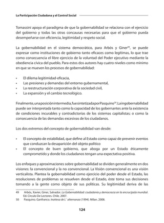 124
La Participación Ciudadana y el Control Social
Tomassini apoya el paradigma de que la gobernabilidad se relaciona con el ejercicio
del gobierno y todas las otras concausas necesarias para que el gobierno pueda
desempeñarse con eficiencia, legitimidad y respeto social.
La gobernabilidad en el sistema democrático, para Arbós y Giner49
, se puede
expresar como instituciones de gobierno tanto eficaces como legítimas, lo que trae
como consecuencia el libre ejercicio de la voluntad del Poder ejecutivo mediante la
obediencia cívica del pueblo. Para estos dos autores hay cuatro niveles como mínimo
en que se mueven los procesos de gobernabilidad:
•	 El dilema legitimidad-eficacia,
•	 Las presiones y demandas del entorno gubernamental,
•	 La reestructuración corporativa de la sociedad civil,
•	 La expansión y el cambio tecnológico.
Finalmente,unaposiciónintermedia,fuesintetizadaporPasquino50
.Laingobernabilidad
puede ser interpretada tanto como la capacidad de los gobernantes ante la existencia
de condiciones incurables y contradictorias de los sistemas capitalistas; o como la
consecuencia de las demandas excesivas de los ciudadanos.
Los dos extremos del concepto de gobernabilidad van desde:
•	 El concepto de estabilidad, que define al Estado como capaz de prevenir eventos
que conduzcan la desaparición del objeto político
•	 El concepto de buen gobierno, que aboga por un Estado éticamente
comprometido y donde los ciudadanos tengan una expectativa positiva.
Los enfoques y aproximaciones sobre gobernabilidad se dividen generalmente en dos
visiones: la convencional y la no convencional. La Visión convencional es una visión
verticalista. Plantea la gobernabilidad como ejercicio del poder desde el Estado, las
resoluciones de problemas se resuelven desde el Estado, éste toma sus decisiones
tomando a la gente como objeto de sus políticas. Su legitimidad deriva de las
49	 Arbós, Xavier, Giner, Salvador. La Gobernabilidad: ciudadanía y democracia en la encrucijada mundial.
Ed. Círculo De Lectores. Chile. 2007.
50	 Pasquino. Ganfranco. Inattesa de L´ alternanza (1994). Milan. 2008.
 