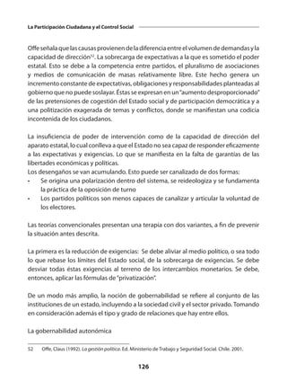 126
La Participación Ciudadana y el Control Social
Offeseñalaquelascausasprovienendeladiferenciaentreelvolumendedemandasyla
capacidad de dirección52
. La sobrecarga de expectativas a la que es sometido el poder
estatal. Esto se debe a la competencia entre partidos, el pluralismo de asociaciones
y medios de comunicación de masas relativamente libre. Este hecho genera un
incremento constante de expectativas, obligaciones y responsabilidades planteadas al
gobierno que no puede soslayar. Éstas se expresan en un“aumento desproporcionado”
de las pretensiones de cogestión del Estado social y de participación democrática y a
una politización exagerada de temas y conflictos, donde se manifiestan una codicia
incontenida de los ciudadanos.
La insuficiencia de poder de intervención como de la capacidad de dirección del
aparato estatal, lo cual conlleva a que el Estado no sea capaz de responder eficazmente
a las expectativas y exigencias. Lo que se manifiesta en la falta de garantías de las
libertades económicas y políticas.
Los desengaños se van acumulando. Esto puede ser canalizado de dos formas:
•	 Se origina una polarización dentro del sistema, se reideologiza y se fundamenta
la práctica de la oposición de turno
•	 Los partidos políticos son menos capaces de canalizar y articular la voluntad de
los electores.
Las teorías convencionales presentan una terapia con dos variantes, a fin de prevenir
la situación antes descrita.
La primera es la reducción de exigencias: Se debe aliviar al medio político, o sea todo
lo que rebase los límites del Estado social, de la sobrecarga de exigencias. Se debe
desviar todas éstas exigencias al terreno de los intercambios monetarios. Se debe,
entonces, aplicar las fórmulas de“privatización”.
De un modo más amplio, la noción de gobernabilidad se refiere al conjunto de las
instituciones de un estado, incluyendo a la sociedad civil y el sector privado. Tomando
en consideración además el tipo y grado de relaciones que hay entre ellos.
La gobernabilidad autonómica
52	 Offe, Claus (1992). La gestión política. Ed. Ministerio de Trabajo y Seguridad Social. Chile. 2001.
 