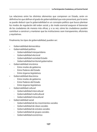 127
La Participación Ciudadana y el Control Social
Las relaciones entre los distintos elementos que componen un Estado, serán en
definitiva los que definan el grado de gobernabilidad que este presentará, por lo tanto
se puede deducir que la gobernabilidad es un concepto político que busca plantear
los modos de regulación del orden social, y de modo esencial asegurar el bienestar
de los ciudadanos de manera más eficaz, y a su vez, cómo los ciudadanos pueden
contribuir a construir y mantener que las instituciones sean transparentes, eficientes
y equitativas.
Finalmente, los tipos de gobernabilidad, pueden ser:
•	 Gobernabilidad democrática
•	 Gobernabilidad política
	 -	 Gobernabilidad interpartidaria
	 -	 Gobernabilidad electoral
	 -	 Gobernabilidad sociedad-Estado
	 -	 Gobernabilidad territorial gubernativa
•	 Gobernabilidad sincrónica
	 -	 Entre niveles de gobierno
	 -	 Entre Poderes del Estado
	 -	 Entre órganos legislativos
•	 Gobernabilidad diacrónica
	 -	 Entre niveles de gobierno
	 -	 Entre Poderes del Estado
	 -	 Entre órganos legislativos
•	 Gobernabilidad cultural
	 -	 Gobernabilidad intercultural
	 -	 Gobernabilidad multicultural
	 -	 Gobernabilidad intracultural
•	 Gobernabilidad social
	 -	 Gobernabilidad de los movimientos sociales
	 -	 Gobernabilidad de clases sociales
	 -	 Gobernabilidad de estratos sociales
	 -	 Gobernabilidad de grupos sociales
	 -	 Gobernabilidad económica
 