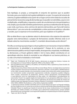 128
La Participación Ciudadana y el Control Social
Esta tipología, es propia, y corresponde al conjunto de opciones que se pueden
formular, para una medición de la gobernabilidad en un país. Si se parte de la teoría de
sistemas, la gobernabilidad se da a partir de un lugar común entre todas las escuelas de
pensamiento:laexcesivacargadedemandasquenopuedenseratendidas,yqueseven
multiplicadas, amplificadas y expuestas a partir de una democracia más participativa y
másamplia,queexce3deelámbitoparlamentario,quebuscaredistribuciónderiqueza,
y por ende, que busca, otros caminos de ejercicio democrático, por fuera del sistema
democrático53
, por una suma de complejidades y sobre posiciones políticas, culturales
y sociales, que se expresan en lo económico, pero que explotan en lo político54
.
Ello no debe llevar a que se plantee reducir la democracia o los espacios de expresión
popular extra democráticos o propios de formaciones sociales informes (este es el
debate sobre los movimientos sociales55
), ó también denominada acción directa56
.
Porello,seconcluyequeparalograrunbuengobiernosonnecesariaseimprescindibles
-prácticamente- la pluralidad y la participación57
. Porque de lo contrario, es una
administraciónpúblicavertical,impermeable,atransparente,empañada,invisibilizada.
La democracia y el buen gobierno deben ir de la mano, deben constituirse en un
aprendizaje colectivo, donde la sociedad se vea reflejada en sus buenas prácticas, en
su vida comunitaria trasladada a nivel estatal.
53	 Tapia, Luis. Turbulencias de fin de siglo. Estado y democracia en perspectiva histórica. Instituto de
Investigaciones en Ciencia Política. Pag 82-85. UMSA. La Paz, Bolivia. 1999.
54	 Para una definición de“lo”político y“la”política, ver Poulantzas, Nikos. Capitalismo y Clases Sociales. Ed.
Siglo XXI. Buenos Aires. 1982.
55	 Según Garcia Linera, Álvaro; Chávez León, Marxa; Costas Monje, Patricia. Sociología de los movimientos
sociales en Bolivia. Estructuras de movilización, repertorios culturales y acción política. OXFAM-Diakonía.
La Paz. 2004. Se puede entender a los movimientos sociales como actores del cambio revolucionario.
Los movimientos sociales comprenden organizaciones sindicales, campesinas, pueblos indígenas,
clases sociales, asociaciones de productores, gremios, incluso agrupaciones microempresariales
y cuasi-delictivas como los importadores de ropa usada o lo importadores (contrabandistas) de
automóviles “chutos” (sin papeles legales de importación). En una perspectiva diferente y crítica a la
de usar los movimientos sociales, como actores explicativos de procesos de cambio de manera tan
indiferenciada está: Mayorga, Fernando; Córdova, Eduardo. El movimiento antiglobalización en Bolivia.
CESU-UMSS, UNRISD. Plural editores. La Paz, Bolivia. Septiembre de2008.
56	 La democracia directa, también entendida como “la acción directa de masas” en lenguaje trotskista,
por Don Guillermo Lora, en varios de sus escritos en la prensa del Partido Obrero Revolucionario (POR)
intitulado “Masas”, es aquella que impulsa el accionar de las masas revolucionarias, en la búsqueda
del Poder, por medios armados y no armados, que se denominan revolucionarios, aunque también
democráticos,porcorresponderaunamayoríadelapoblación,empobrecidaporelsistemacapitalista.
57	 Tapia, Luis. Op. Cit. Pag. 88.
 