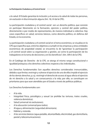 12
La Participación Ciudadana y el Control Social
a la salud. El Estado garantiza la inclusión y el acceso a la salud de todas las personas,
sin exclusión ni discriminación alguna (Art. 18, I-II de la CPE).
La participación ciudadana y el control social son un derecho político, que consiste
en participar libremente en la formación, ejercicio y control del poder político,
directamente o por medio de representantes, de manera individual o colectiva. Hay
casos específicos en salud, servicios básicos, como derecho político, en defensa del
Estado, en la economía.
La participación ciudadana y el control social en el tema económico, se visualiza en la
CPE que especifica que, entre los objetivos a cumplir en las empresas y otras entidades
económicas de propiedad estatal, se encuentra la de “garantizar la participación
y el control social sobre su organización y gestión, así como la participación de los
trabajadores en la toma de decisiones y en los beneficios”. (Art. 309.5 de la CPE).
En el Catálogo de Derecho de la CPE, se otorga el mismo rango constitucional e
igualdad jerárquica a los derechos colectivos respecto a los individuales.
Los Derechos fundamentales Son aquellos derechos considerados irrenunciables,
debido a que limitar, restringir y vulnerar el ejercicio de uno de ellos impide el ejercicio
de los demás derechos, p. ej.: restringir el derecho de acceso al agua afecta el ejercicio
de mi derecho a la salud y en consecuencia a la vida; por ello, se constituyen en
prioritarios para que sean atendidos por el Estado a través de políticas públicas.
Los Derechos fundamentales son:
•	 A la vida.
•	 Integridad física, psicológica y sexual (se prohíbe las torturas, tratos crueles,
violencia doméstica).
•	 Salud (universal sin exclusiones).
•	 A la educación (universal para todos).
•	 Al agua y alimentación (seguridad alimentaria).
•	 Hábitat y vivienda.
•	 A los servicios básicos (agua potable, alcantarillado, electricidad, gas domiciliario,
postal y telecomunicaciones).
 