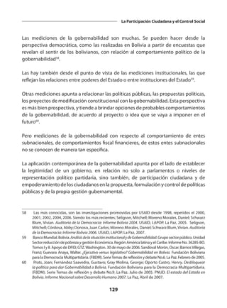 129
La Participación Ciudadana y el Control Social
Las mediciones de la gobernabilidad son muchas. Se pueden hacer desde la
perspectiva democrática, como las realizadas en Bolivia a partir de encuestas que
revelan el sentir de los bolivianos, con relación al comportamiento político de la
gobernabilidad58
.
Las hay también desde el punto de vista de las mediciones institucionales, las que
reflejan las relaciones entre poderes del Estado o entre instituciones del Estado59
.
Otras mediciones apunta a relacionar las políticas públicas, las propuestas políticas,
los proyectos de modificación constitucional con la gobernabilidad. Esta perspectiva
es más bien prospectiva, y tiende a brindar opciones de probables comportamientos
de la gobernabilidad, de acuerdo al proyecto o idea que se vaya a imponer en el
futuro60
.
Pero mediciones de la gobernabilidad con respecto al comportamiento de entes
subnacionales, de comportamientos fiscal financieros, de estos entes subnacionales
no se conocen de manera tan específica.
La aplicación contemporánea de la gobernabilidad apunta por el lado de establecer
la legitimidad de un gobierno, en relación no solo a parlamentos o niveles de
representación político partidaria, sino también, de participación ciudadana y de
empoderamiento de los ciudadanos en la propuesta, formulación y control de políticas
públicas y de la propia gestión gubernamental.
58	 Las más conocidas, son las investigaciones promovidas por USAID desde 1998, repetidos el 2000,
2001, 2002, 2004, 2006. Siendo los más recientes; Seligson, Mitchell; Moreno Morales, Daniel; Schwarz
Blum, Vivian. Auditoria de la Democracia: Informe Bolivia 2004. USAID, LAPOP. La Paz, 2005. Seligson,
Mitchell; Córdova, Abby; Donoso, Juan Carlos; Moreno Morales, Daniel; Schwarz Blum,Vivian. Auditoria
de la Democracia: Informe Bolivia 2006. USAID, LAPOP. La Paz, 2007.
59	 BancoMundial.Bolivia.AnálisisdelasituacióninstitucionalydeGobernabilidad.Gruposectorpúblico.Unidad
Sector reducción de pobreza y gestión Económica. Región América latina y el Caribe. Informe No. 36285-BO.
Tomos I y II. Apoyo de DFID, GTZ.Washington. 30 de mayo de 2006. Sandoval Morón, Oscar; BarriosVillegas,
Franz; Guevara Anaya, Walter. ¿Ejecutivo versus legislativo? Gobernabilidad en Bolivia. Fundación Boliviana
para la Democracia Multipartidaria. (FBDM). SerieTemas de reflexión y debate No.6. La Paz. Febrero de 2005.
60	 Prats, Joan; Fernández Saavedra, Gustavo; Gray Molina, George; Oporto Castro, Henry. Desbloquear
la política para dar Gobernabilidad a Bolivia. Fundación Boliviana para la Democracia Multipartidaria.
(FBDM). Serie Temas de reflexión y debate No.9. La Paz. Julio de 2005. PNUD. El estado del Estado en
Bolivia. Informe Nacional sobre Desarrollo Humano 2007. La Paz, Abril de 2007.
 