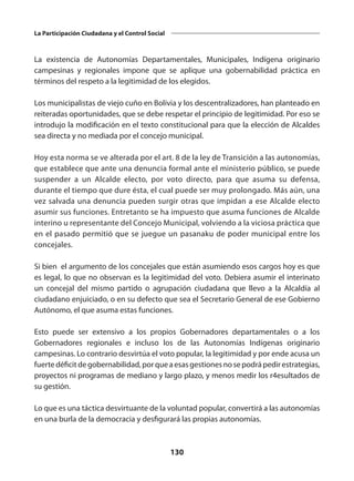130
La Participación Ciudadana y el Control Social
La existencia de Autonomías Departamentales, Municipales, Indígena originario
campesinas y regionales impone que se aplique una gobernabilidad práctica en
términos del respeto a la legitimidad de los elegidos.
Los municipalistas de viejo cuño en Bolivia y los descentralizadores, han planteado en
reiteradas oportunidades, que se debe respetar el principio de legitimidad. Por eso se
introdujo la modificación en el texto constitucional para que la elección de Alcaldes
sea directa y no mediada por el concejo municipal.
Hoy esta norma se ve alterada por el art. 8 de la ley de Transición a las autonomías,
que establece que ante una denuncia formal ante el ministerio público, se puede
suspender a un Alcalde electo, por voto directo, para que asuma su defensa,
durante el tiempo que dure ésta, el cual puede ser muy prolongado. Más aún, una
vez salvada una denuncia pueden surgir otras que impidan a ese Alcalde electo
asumir sus funciones. Entretanto se ha impuesto que asuma funciones de Alcalde
interino u representante del Concejo Municipal, volviendo a la viciosa práctica que
en el pasado permitió que se juegue un pasanaku de poder municipal entre los
concejales.
Si bien el argumento de los concejales que están asumiendo esos cargos hoy es que
es legal, lo que no observan es la legitimidad del voto. Debiera asumir el interinato
un concejal del mismo partido o agrupación ciudadana que llevo a la Alcaldía al
ciudadano enjuiciado, o en su defecto que sea el Secretario General de ese Gobierno
Autónomo, el que asuma estas funciones.
Esto puede ser extensivo a los propios Gobernadores departamentales o a los
Gobernadores regionales e incluso los de las Autonomías Indígenas originario
campesinas. Lo contrario desvirtúa el voto popular, la legitimidad y por ende acusa un
fuertedéficitdegobernabilidad,porqueaesasgestionesnosepodrápedirestrategias,
proyectos ni programas de mediano y largo plazo, y menos medir los r4esultados de
su gestión.
Lo que es una táctica desvirtuante de la voluntad popular, convertirá a las autonomías
en una burla de la democracia y desfigurará las propias autonomías.
 