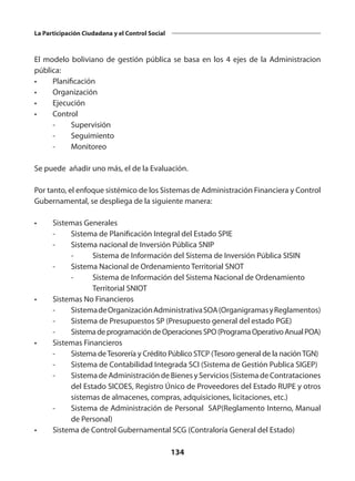 134
La Participación Ciudadana y el Control Social
El modelo boliviano de gestión pública se basa en los 4 ejes de la Administracion
pública:
•	Planificación
•	Organización
•	Ejecución
•	Control
	 -	Supervisión
	 -	Seguimiento
	 -	Monitoreo
Se puede añadir uno más, el de la Evaluación.
Por tanto, el enfoque sistémico de los Sistemas de Administración Financiera y Control
Gubernamental, se despliega de la siguiente manera:
•	 Sistemas Generales
	 -	 Sistema de Planificación Integral del Estado SPIE
	 -	 Sistema nacional de Inversión Pública SNIP
		 -	 Sistema de Información del Sistema de Inversión Pública SISIN
	 -	 Sistema Nacional de Ordenamiento Territorial SNOT
		 - 	 Sistema de Información del Sistema Nacional de Ordenamiento 	
	 Territorial SNIOT
•	 Sistemas No Financieros
	 -	 SistemadeOrganizaciónAdministrativaSOA(OrganigramasyReglamentos)
	 -	 Sistema de Presupuestos SP (Presupuesto general del estado PGE)
	 -	 SistemadeprogramacióndeOperacionesSPO(ProgramaOperativoAnualPOA)
•	 Sistemas Financieros
	 -	 Sistema deTesorería y Crédito Público STCP (Tesoro general de la naciónTGN)
	 -	 Sistema de Contabilidad Integrada SCI (Sistema de Gestión Publica SIGEP)
	 -	 Sistema de Administración de Bienes y Servicios (Sistema de Contrataciones
del Estado SICOES, Registro Único de Proveedores del Estado RUPE y otros
sistemas de almacenes, compras, adquisiciones, licitaciones, etc.)
	 -	 Sistema de Administración de Personal SAP(Reglamento Interno, Manual
de Personal)
•	 Sistema de Control Gubernamental SCG (Contraloría General del Estado)
 
