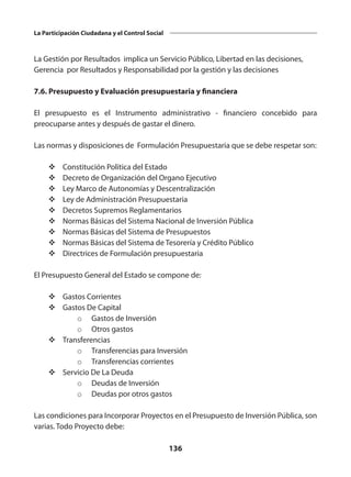 136
La Participación Ciudadana y el Control Social
La Gestión por Resultados implica un Servicio Público, Libertad en las decisiones,
Gerencia por Resultados y Responsabilidad por la gestión y las decisiones
7.6. Presupuesto y Evaluación presupuestaria y financiera
El presupuesto es el Instrumento administrativo - financiero concebido para
preocuparse antes y después de gastar el dinero.
Las normas y disposiciones de Formulación Presupuestaria que se debe respetar son:
v	Constitución Política del Estado
v	Decreto de Organización del Organo Ejecutivo
v	Ley Marco de Autonomías y Descentralización
v	Ley de Administración Presupuestaria
v	Decretos Supremos Reglamentarios
v	Normas Básicas del Sistema Nacional de Inversión Pública
v	Normas Básicas del Sistema de Presupuestos
v	Normas Básicas del Sistema de Tesorería y Crédito Público
v	Directrices de Formulación presupuestaria
El Presupuesto General del Estado se compone de:
v	Gastos Corrientes
v	Gastos De Capital
o	 Gastos de Inversión
o	 Otros gastos
v	Transferencias
o	 Transferencias para Inversión
o	 Transferencias corrientes
v	Servicio De La Deuda
o	 Deudas de Inversión
o	 Deudas por otros gastos
Las condiciones para Incorporar Proyectos en el Presupuesto de Inversión Pública, son
varias. Todo Proyecto debe:
 