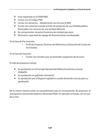 137
La Participación Ciudadana y el Control Social
v	Estar registrado en el SISIN WEB
v	Contar con el Código PND
v	Contar con dictamen, debidamente suscrito por la MAE
v	Contar con convenio cuando se trate de proyectos de una Entidad pública
financiados con recursos de una entidad diferente
v	No comprometer situación financiera de entidad ejecutora
v	Demostrar capacidad de repago de financiamiento reembolsable
En la Fase de Pre inversión:
•	 Perfil de Proyecto, Términos de Referencia y Estimación de Costos de
los Estudios
En la Fase de Inversión:
•	 Contar con estudios que recomienden asignación de recursos
El ciclo de proyectos incluye:
v	Su aprobación en el Consejo Nacional de Política Económica y Social
CONAPES
v	Su aprobación en gabinete ministerial
v	Su aprobación por el Órgano Legislativo cuando demanda una Ley para su
aprobación.
De la misma manera existe un procedimiento para la incorporación de proyectos al
presupuesto General del Gobierno Municipal PGM. Un ejemplo se brinda, con el caso
de La Paz:
 