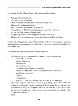 13
La Participación Ciudadana y el Control Social
Lo mismo en los Derechos civiles entre los que se pueden señalar:
•	 Autoidentificación cultural.
•	 Intimidad, honor y dignidad.
•	 Libertad de pensamiento, espiritualidad, religión y culto.
•	 Libertad de reunión y asociación.
•	 Petición individual o colectiva, oral o escrita.
•	 Inviolabilidad de domicilio y secreto de comunicaciones privadas.
•	 Acceso a la información y comunicación.
•	 A expresar y difundir libremente pensamiento u opiniones.
•	 Libertad de residencia, permanencia y circulación en todo el territorio.
Y en los Derechos políticos relatar el de Participar en la formación, ejercicio y control
del poder político, directamente o a través de sus representantes (sufragar, elegir, ser
consultado, etc.).
En los Derechos colectivos se mencionan los siguientes:
•	 Derechos de las naciones y pueblos indígena, originario campesinos
	 -	 A su identidad cultural.
	 -	 A existir libremente.
	 -	Territorialidad.
	 -	 Libre determinación.
	 -	 Protección de sus saberes tradicionales.
	 -	 A que sus instituciones formen parte de la estructura del Estado.
	 -	 A su hábitat (territorios).
	 -	Consulta.
	 -	Participación.
	 -	 Reproducción de sus sistemas políticos, jurídicos y económicos.
•	 Educación (regular, alternativa, especial y superior, está compuesta por
instituciones educativas fiscales, privadas y de convenio. Tiene carácter intra-
intercultural y bilingüe, obligatoria hasta el bachillerato, la educación fiscal
es gratuita en todos sus niveles. Se garantiza autonomías universitarias y las
universidades privadas).
•	Salud.
 