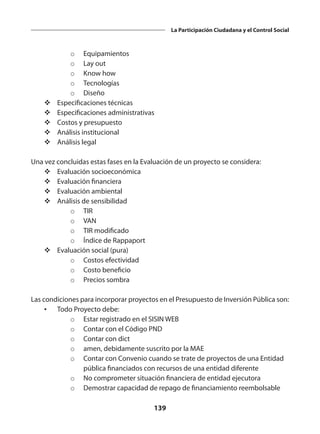 139
La Participación Ciudadana y el Control Social
o	 Equipamientos
o	 Lay out
o	 Know how
o	 Tecnologías
o	 Diseño
v	Especificaciones técnicas
v	Especificaciones administrativas
v	Costos y presupuesto
v	Análisis institucional
v	Análisis legal
Una vez concluidas estas fases en la Evaluación de un proyecto se considera:
v	Evaluación socioeconómica
v	Evaluación financiera
v	Evaluación ambiental
v	Análisis de sensibilidad
o	 TIR
o	 VAN
o	 TIR modificado
o	 Índice de Rappaport
v	Evaluación social (pura)
o	 Costos efectividad
o	 Costo beneficio
o	 Precios sombra
Las condiciones para incorporar proyectos en el Presupuesto de Inversión Pública son:
•	 Todo Proyecto debe:
o	 Estar registrado en el SISIN WEB
o	 Contar con el Código PND
o	 Contar con dict
o	 amen, debidamente suscrito por la MAE
o	 Contar con Convenio cuando se trate de proyectos de una Entidad
pública financiados con recursos de una entidad diferente
o	 No comprometer situación financiera de entidad ejecutora
o	 Demostrar capacidad de repago de financiamiento reembolsable
 
