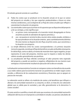 141
La Participación Ciudadana y el Control Social
El método general consiste en cuantificar:
a)	 Todos los costos que se producen en la situación actual, en la que se carece
del proyecto en estudio, y los que seguirían produciéndose a futuro en estas
mismas condiciones, y así se dispone de un flujo de costos anuales que reflejan o
caracterizan la situación sin proyecto.
b)	 Loseventualescostosqueocurriríanenelsupuestoquesedispusieradelproyecto
y de sus ventajas, y esto significa que:
	 1)	 un primer costo corresponde a la inversión inicial, desagregada en forma
anual de acuerdo al calendario de egresos previsto; y
	 2)	 una vez puesta en servicio la obra, ocurren otros costos anuales, similares a
los que prevalecen en la situación anterior, pero cuantitativamente distintos
		 De esta manera se dispone de otro flujo anual de costos, que caracteriza a
la situación con proyecto.
c)	 La simple diferencia entre los costos correspondientes a la primera situación
menoslasegunda,constituyeelflujodebeneficiosanualesatribuiblesalproyecto.
En dicho flujo, como es obvio, el monto de inversión tiene signo negativo, ya que
representa el costo del proyecto, mientras que la mayoría o todos los demás
valores anuales generalmente son positivos.
d)	 La actualización del flujo referido constituye el valor presente neto esperado
del proyecto, y puede ser positivo o negativo, reflejándose de esa manera cuan
ventajosa o inconveniente resultaría la ejecución de la obra en estudio.
La Evaluación socioeconómica Consiste en comparar costos con beneficios de acuerdo
a sus reales valores para la economía nacional. Los parámetros se miden según costos
sociales, a diferencia de las evaluaciones económica y financiera, que se apoyan en
precios de mercado.
La valoración social se refiere a la medición de costos y de beneficios que influyen o
afectan a la comunidad nacional en su conjunto, es decir, se trata de una valoración
global, que es válida para la sociedad, y por ello, generalmente se le denomina “a
costos sociales”.
El costo social se cuantifica a través del costo que ocasiona a la comunidad nacional la
utilización del recurso en el proyecto o actividad en estudio. Los precios calculados de
 