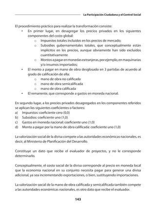 143
La Participación Ciudadana y el Control Social
El procedimiento práctico para realizar la transformación consiste:
•	 En primer lugar, en desagregar los precios privados en los siguientes
componentes del costo global:
o	 Impuestos totales incluidos en los precios de mercado;
o	 Subsidios gubernamentales totales, que conceptualmente están
implícitos en los precios, aunque obviamente han sido excluidos
cuantitativamente
o	 Montosapagarenmonedasextranjeras,porejemplo,enmaquinarias
y/o insumos importados;
•	 El monto a pagar en mano de obra desglosado en 3 partidas de acuerdo al
grado de calificación de ella:
o	 mano de obra no calificada
o	 mano de obra semicalificada
o	 mano de obra calificada
•	 El remanente, que corresponde a gastos en moneda nacional.
En segundo lugar, a los precios privados desagregados en los componentes referidos
se aplican los siguientes coeficientes o factores:
a)	 Impuestos: coeficiente cero (0,0)
b)	 Subsidios: coeficiente uno (1,0)
c)	 Gastos en moneda nacional: coeficiente uno (1,0)
d)	 Monto a pagar por la mano de obra calificada: coeficiente uno (1,0)
La valorización social de la divisa compete a las autoridades económicas nacionales, es
decir, al Ministerio de Planificación del Desarrollo.
Constituye un dato que recibe el evaluador de proyectos, y no le corresponde
determinarlo.
Conceptualmente, el costo social de la divisa corresponde al precio en moneda local
que la economía nacional en su conjunto necesita pagar para generar una divisa
adicional, ya sea incrementando exportaciones, o bien, sustituyendo importaciones.
La valorización social de la mano de obra calificada y semicalificada también compete
a las autoridades económicas nacionales, es otro dato que recibe el evaluador.
 