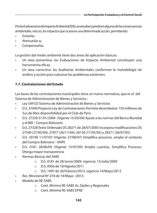 145
La Participación Ciudadana y el Control Social
PorlasEvaluacionesdeImpactoAmbiental(EIA),seestudianypredicenalgunasdelasconsecuencias
ambientales, esto es, los impactos que ocasiona una determinada acción, permitiendo:
•	Evitarlas
•	 Atenuarlas o,
•	Compensarlas.
La gestión del medio ambiente tiene dos áreas de aplicación básicas:
•	 Un área preventiva: las Evaluaciones de Impacto Ambiental constituyen una
herramienta eficaz.
•	 Un área correctiva: las Auditorías Ambientales conforman la metodología de
análisis y acción para subsanar los problemas existentes.
7.7. Contrataciones del Estado
Las bases de las contrataciones municipales tiene un marco normativo, que es el del
Sistema de Administración de Bienes y Servicios :
•	 Ley SAFCO Sistema de Administración de Bienes y Servicios
•	 D.S. 27040 Proyecto Ley de Contrataciones Permitía desembolsar 150 millones de
$us de libre disponibilidad por el Club de Paris
•	 D.S. 27328 31/01/2004 (Vigente 15/03/04) Ajuste a las normas del Banco Mundial
y el BID - Compro Boliviano
•	 D.S. 27328Texto Ordenado DS 28271 de 28/07/2005 Incorpora modificaciones DS
27540 (27/05/04), 27877 (26/11/04), 28136 (17/05/05) y 28271 (28/07/05)
•	 D.S. 29190 11/07/07 (Vigente 27/08/07) Simplifica procesos, amplía el contexto
del Compro Boliviano - ANPE
•	 D.S. 0181 28/06/09 (Vigente 15/07/09) Amplía cuantías, Simplifica Procesos.
Otorga mayor transparencia
•	 Normas Básicas del SABS
o	 D.S. 0181 de 28/Junio/2009, vigencia: 15/Julio/2009
o	 D.S. 0956 de 10/Agosto/2011
o	 D.S. 1497 de 20/Febrero/2013, vigencia 14/Mayo/2013
•	 Res. Ministerial Nº 274 de 14/Mayo /2013
•	 Modelo de RE-SABS
o	 Cont. Mínimo RE-SABS As. Dptles y Regionales
o	 Cont. Mínimo RE-SABS EPNE
 
