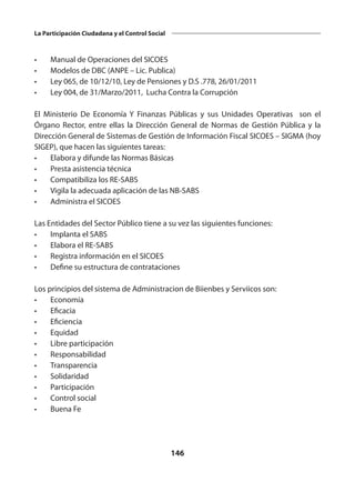 146
La Participación Ciudadana y el Control Social
•	 Manual de Operaciones del SICOES
•	 Modelos de DBC (ANPE – Lic. Publica)
•	 Ley 065, de 10/12/10, Ley de Pensiones y D.S .778, 26/01/2011
•	 Ley 004, de 31/Marzo/2011, Lucha Contra la Corrupción
El Ministerio De Economía Y Finanzas Públicas y sus Unidades Operativas son el
Órgano Rector, entre ellas la Dirección General de Normas de Gestión Pública y la
Dirección General de Sistemas de Gestión de Información Fiscal SICOES – SIGMA (hoy
SIGEP), que hacen las siguientes tareas:
•	 Elabora y difunde las Normas Básicas
•	 Presta asistencia técnica
•	 Compatibiliza los RE-SABS
•	 Vigila la adecuada aplicación de las NB-SABS
•	 Administra el SICOES
Las Entidades del Sector Público tiene a su vez las siguientes funciones:
•	 Implanta el SABS
•	 Elabora el RE-SABS
•	 Registra información en el SICOES
•	 Define su estructura de contrataciones
Los principios del sistema de Administracion de Biienbes y Serviicos son:
•	Economía
•	Eficacia
•	Eficiencia
•	Equidad
•	 Libre participación
•	Responsabilidad
•	Transparencia
•	Solidaridad
•	Participación
•	 Control social
•	 Buena Fe
 