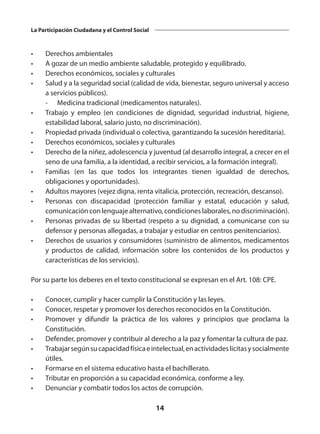 14
La Participación Ciudadana y el Control Social
•	 Derechos ambientales
•	 A gozar de un medio ambiente saludable, protegido y equilibrado.
•	 Derechos económicos, sociales y culturales
•	 Salud y a la seguridad social (calidad de vida, bienestar, seguro universal y acceso
a servicios públicos).
	 -	 Medicina tradicional (medicamentos naturales).
•	 Trabajo y empleo (en condiciones de dignidad, seguridad industrial, higiene,
estabilidad laboral, salario justo, no discriminación).
•	 Propiedad privada (individual o colectiva, garantizando la sucesión hereditaria).
•	 Derechos económicos, sociales y culturales
•	 Derecho de la niñez, adolescencia y juventud (al desarrollo integral, a crecer en el
seno de una familia, a la identidad, a recibir servicios, a la formación integral).
•	 Familias (en las que todos los integrantes tienen igualdad de derechos,
obligaciones y oportunidades).
•	 Adultos mayores (vejez digna, renta vitalicia, protección, recreación, descanso).
•	 Personas con discapacidad (protección familiar y estatal, educación y salud,
comunicaciónconlenguajealternativo,condicioneslaborales,nodiscriminación).
•	 Personas privadas de su libertad (respeto a su dignidad, a comunicarse con su
defensor y personas allegadas, a trabajar y estudiar en centros penitenciarios).
•	 Derechos de usuarios y consumidores (suministro de alimentos, medicamentos
y productos de calidad, información sobre los contenidos de los productos y
características de los servicios).
Por su parte los deberes en el texto constitucional se expresan en el Art. 108: CPE.
•	 Conocer, cumplir y hacer cumplir la Constitución y las leyes.
•	 Conocer, respetar y promover los derechos reconocidos en la Constitución.
•	 Promover y difundir la práctica de los valores y principios que proclama la
Constitución.
•	 Defender, promover y contribuir al derecho a la paz y fomentar la cultura de paz.
•	 Trabajarsegúnsucapacidadfísicaeintelectual,enactividadeslícitasysocialmente
útiles.
•	 Formarse en el sistema educativo hasta el bachillerato.
•	 Tributar en proporción a su capacidad económica, conforme a ley.
•	 Denunciar y combatir todos los actos de corrupción.
 