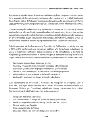149
La Participación Ciudadana y el Control Social
Administrativosyvelarelcumplimientodecondicionesyplazos,designaralosresponsables
de la recepción de Propuestas, atender las consultas escritas (con la Unidad Solicitante),
llevarRegistrooLibrodeActas,administrar,custodiaryejecutarlasgarantías,previoInforme
Legal,conformaryarchivarexpedientedecadacontratación,remitirinformaciónalSICOES.
Los Asesores Legales deben atender y asesorar en la revisión de documentos y asuntos
legales,elaborarInformeslegalesrequeridos,elaborarloscontratosyfirmarovisarpreviaa
su suscripción, revisar la legalidad de la documentación del adjudicado, atender y asesorar
en procedimientos, plazos y resolución de Recursos Administrativos, elaborar y visar las
Resoluciones, elaborar el informe legal para la cancelación, suspensión y anulación.
El/la Responsable de Evaluación en la Comisión de Calificación es designada por
el RPC o RPA, conformada por servidores públicos y/o Consultores Individuales de
Línea, técnicamente calificados según naturaleza de la contratación. El número de
integrantes guardará relación con el objeto y magnitud de la contratación y la estructura
organizacional: Las recomendaciones se realizarán por consenso. Sus atribuciones son:
•	 Apertura de propuestas y lectura de precios
•	 Análisis y evaluación de documentos técnicos y administrativos
•	 Evaluación y calificación de propuestas técnicas y económicas
•	 Convocar proponentes para aclaración de una ó más propuestas
•	 Informe de recomendación de adjudicación o desierta
•	 Verificación técnica de los documentos del adjudicado
El/la Responsable de Recepción / Comisión de Recepción es designada por la
MAE, RPC, RPA o por el responsable de la Unidad Solicitante, está conformada por:
Servidores Públicos y/o Consultores Individuales Línea y por personal de la Unidad
Administrativa y Unidad Solicitante. Sus atribuciones son:
•	 Recepción de bienes o servicios
•	 Dar conformidad a la recepción o informe de disconformidad
•	 Verificar cumplimiento de términos y condiciones del contrato
•	 Bienes: sujeto a verificación
•	 Obras: provisional o definitiva
•	 Servicios: informe de conformidad parcial o definitivo
 