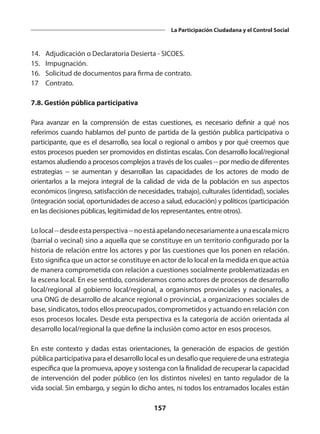 157
La Participación Ciudadana y el Control Social
14.	 Adjudicación o Declaratoria Desierta - SICOES.
15.	Impugnación.
16.	 Solicitud de documentos para firma de contrato.
17	Contrato.
7.8. Gestión pública participativa
Para avanzar en la comprensión de estas cuestiones, es necesario definir a qué nos
referimos cuando hablamos del punto de partida de la gestión publica participativa o
participante, que es el desarrollo, sea local o regional o ambos y por qué creemos que
estos procesos pueden ser promovidos en distintas escalas. Con desarrollo local/regional
estamos aludiendo a procesos complejos a través de los cuales -- por medio de diferentes
estrategias -- se aumentan y desarrollan las capacidades de los actores de modo de
orientarlos a la mejora integral de la calidad de vida de la población en sus aspectos
económicos (ingreso, satisfacción de necesidades, trabajo), culturales (identidad), sociales
(integración social, oportunidades de acceso a salud, educación) y políticos (participación
en las decisiones públicas, legitimidad de los representantes, entre otros).
Lolocal--desdeestaperspectiva--noestáapelandonecesariamenteaunaescalamicro
(barrial o vecinal) sino a aquella que se constituye en un territorio configurado por la
historia de relación entre los actores y por las cuestiones que los ponen en relación.
Esto significa que un actor se constituye en actor de lo local en la medida en que actúa
de manera comprometida con relación a cuestiones socialmente problematizadas en
la escena local. En ese sentido, consideramos como actores de procesos de desarrollo
local/regional al gobierno local/regional, a organismos provinciales y nacionales, a
una ONG de desarrollo de alcance regional o provincial, a organizaciones sociales de
base, sindicatos, todos ellos preocupados, comprometidos y actuando en relación con
esos procesos locales. Desde esta perspectiva es la categoría de acción orientada al
desarrollo local/regional la que define la inclusión como actor en esos procesos.
En este contexto y dadas estas orientaciones, la generación de espacios de gestión
pública participativa para el desarrollo local es un desafío que requiere de una estrategia
específica que la promueva, apoye y sostenga con la finalidad de recuperar la capacidad
de intervención del poder público (en los distintos niveles) en tanto regulador de la
vida social. Sin embargo, y según lo dicho antes, ni todos los entramados locales están
 