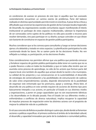 158
La Participación Ciudadana y el Control Social
en condiciones de avanzar en procesos de este tipo ni aquellos que han avanzado
sostenidamente encuentran un camino exento de problemas. Parte del balance
realizadoendistintas oportunidadespermiteinsistirenesta línea. Apesar de las críticas y
dificultades que encierran las experiencias de gestión de los Consejos locales/regionales
de Desarrollo, las organizaciones sociales comunitarias siguen manifestando el interés
institucional en participar de estos espacios multiactorales, valorizan la importancia
de ser convocadas como sujetos de las políticas no sólo para acceder a recursos para
resolver demandas, sino para participar en su diseño; aunque coinciden en que distan
aún bastante de constituirse en espacios de gestión pública participativa.
Muchos consideran que se los convoca para consultarles y luego se toman decisiones
ajenas a lo debatido y tratado en estos espacios. La planificación participativa ha sido
cuestionada desde las bases. No se saeten parte de las decisiones finales. No ven
reflejado su trabajo, su participación, en las decisiones finales.
Estas consideraciones nos permiten afirmar que una política que pretenda convocar
y fortalecer espacios de gestión pública participativa debe tener en cuenta que no va
a poder llevarse a cabo en todas las localidades y que en todas ellas tendrá· que ser
asumida como proceso de aprendizaje, no sólo de los actores que forman parte del
espacio local, sino también de aquellos que actúan desde la nación o los municipios.
La calidad de los proyectos y sus consecuencias en la sustentabilidad, el desarrollo
de estrategias de comercialización y las posibilidades de estructuración de cadenas
de valor entre emprendimientos sociales, depende directamente de la posibilidad
de organizar este entramado que los promueva, apoye y sostenga. Ahora bien, el
desarrollo de una política en este sentido requiere de acciones de distinto tipo pero
básicamente interpela a sus actores, en particular al Estado en sus distintos niveles
y organizaciones, a poner en juego capacidades que no son exactamente idénticas
a las desarrolladas en la década pasada. Para el Estado (en sus diferentes niveles y
enfrentándose a conflictos de diversa naturaleza), implica recuperar la capacidad
de impulsar procesos de negociación entre los distintos actores con el propósito de
mejorar la calidad de vida de su población
EnelcasoconcretodeBoliviasepuedendistinguircuatroejes,desdedondesefomentan
acciones o políticas específicas: el primero conforma el ámbito de la identidad cultural,
el desarrollo y capacidad innovadora por parte de la ciudadanía o comunidad política,
 