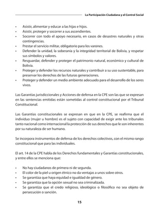15
La Participación Ciudadana y el Control Social
•	 Asistir, alimentar y educar a las hijas e hijos.
•	 Asistir, proteger y socorrer a sus ascendientes.
•	 Socorrer con todo el apoyo necesario, en casos de desastres naturales y otras
contingencias.
•	 Prestar el servicio militar, obligatorio para los varones.
•	 Defender la unidad, la soberanía y la integridad territorial de Bolivia, y respetar
sus símbolos y valores.
•	 Resguardar, defender y proteger el patrimonio natural, económico y cultural de
Bolivia.
•	 Proteger y defender los recursos naturales y contribuir a su uso sustentable, para
preservar los derechos de las futuras generaciones.
•	 Proteger y defender un medio ambiente adecuado para el desarrollo de los seres
vivos.
Las Garantías jurisdiccionales y Acciones de defensa en la CPE son las que se expresan
en las sentencias emitidas están sometidas al control constitucional por el Tribunal
Constitucional.
Las Garantías constitucionales se expresan en que en la CPE, se reafirma que el
individuo (mujer u hombre) es el sujeto con capacidad de exigir ante los tribunales
tanto nacional como internacional la protección de sus derechos que le son inherentes
por su naturaleza de ser humano.
Se incorpora instrumentos de defensa de los derechos colectivos, con el mismo rango
constitucional que para las individuales.
El art. 14 de la CPE habla de los Derechos fundamentales y Garantías constitucionales,
y entre ellos se menciona que:
•	 No hay ciudadanos de primera ni de segunda.
•	 El color de la piel u origen étnico no da ventajas a unos sobre otros.
•	 Se garantiza que haya equidad e igualdad de género.
•	 Se garantiza que la opción sexual no sea criminalizada.
•	 Se garantiza que el credo religioso, ideológico o filosófico no sea objeto de
persecución o sanción.
 