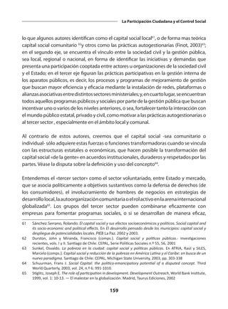 159
La Participación Ciudadana y el Control Social
lo que algunos autores identifican como el capital social local61
, o de forma mas teórica
capital social comunitario 62
y otros como las prácticas autogestionarias (Finot, 2003)63
;
en el segundo eje, se encuentra el vínculo entre la sociedad civil y la gestión pública,
sea local, regional o nacional, en forma de identificar las iniciativas y demandas que
presenta una participación cooptada entre actores u organizaciones de la sociedad civil
y el Estado; en el tercer eje figuran las prácticas participativas en la gestión interna de
los aparatos públicos, es decir, los procesos y programas de mejoramiento de gestión
que buscan mayor eficiencia y eficacia mediante la instalación de redes, plataformas o
alianzasasociativasentredistintossectoresministeriales;y,encuartolugar,seencuentran
todos aquellos programas públicos y sociales por parte de la gestión pública que buscan
incentivar uno o varios de los niveles anteriores, o sea, fortalecer tanto la interacción con
el mundo público estatal, privado y civil, como motivar a las prácticas autogestionarias o
al tercer sector , especialmente en el ámbito local y comunal.
Al contrario de estos autores, creemos que el capital social -sea comunitario o
individual- sólo adquiere estas fuerzas o funciones transformadoras cuando se vincula
con las estructuras estatales o económicas, que hacen posible la transformación del
capital social «de la gente» en acuerdos institucionales, duraderos y respetados por las
partes. Véase la disputa sobre la definición y uso del concepto64
.
Entendemos el «tercer sector» como el sector voluntariado, entre Estado y mercado,
que se asocia políticamente a objetivos sustantivos como la defensa de derechos (de
los consumidores), el involucramiento de hombres de negocios en estrategias de
desarrollolocal,laautoorganizacióncomunitariaoelrolactivoenlaarenainternacional
globalizada65
. Los grupos del tercer sector pueden combinarse eficazmente con
empresas para fomentar programas sociales, o si se desarrollan de manera eficaz,
61	 Sánchez Serrano, Rolando. El capital social y sus efectos socioeconómicos y políticos. Social capital and
its socio-economic and political effects. En El desarrollo pensado desde los municipios: capital social y
despliegue de potencialidades locales. PIEB La Paz. 2002 y 2003.
62	 Durston, John y Miranda, Francisco (comps.). Capital social y políticas públicas.- Investigaciones
recientes, vols. I y II. Santiago de Chile: CEPAL, Serie Políticas Sociales n.º 55, 56, 2001
63	 Sunkel, Osvaldo. La pobreza en la ciudad: capital social y políticas públicas. En ATRIA, Raúl y SILES,
Marcelo (comps.). Capital social y reducción de la pobreza en América Latina y el Caribe: en busca de un
nuevo paradigma. Santiago de Chile: CEPAL, Michigan State University, 2003, pp. 303-338
64	 Schuurman, Frans J. Social Capital: the politico-emancipatory potential of a disputed concept. Third
World Quarterly, 2003, vol. 24, n.º 6: 991-1010.
65	 Stiglitz, Joseph E. The role of participation in development. Development Outreach, World Bank Institute,
1999, vol. 1: 10-13. — El malestar en la globalización. Madrid, Taurus Ediciones, 2002
 