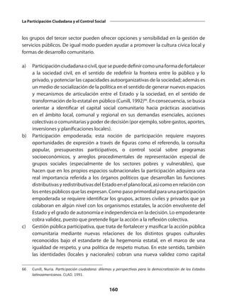 160
La Participación Ciudadana y el Control Social
los grupos del tercer sector pueden ofrecer opciones y sensibilidad en la gestión de
servicios públicos. De igual modo pueden ayudar a promover la cultura cívica local y
formas de desarrollo comunitario.
a)	 Participación ciudadana o civil, que se puede definir como una forma de fortalecer
a la sociedad civil, en el sentido de redefinir la frontera entre lo público y lo
privado, y potenciar las capacidades autoorganizativas de la sociedad; además es
un medio de socialización de la política en el sentido de generar nuevos espacios
y mecanismos de articulación entre el Estado y la sociedad, en el sentido de
transformación de lo estatal en público (Cunill, 1992)66
. En consecuencia, se busca
orientar a identificar el capital social comunitario hacia prácticas asociativas
en el ámbito local, comunal y regional en sus demandas esenciales, acciones
colectivas o comunitarias y poder de decisión (por ejemplo, sobre gastos, aportes,
inversiones y planificaciones locales).
b)	 Participación empoderada; esta noción de participación requiere mayores
oportunidades de expresión a través de figuras como el referendo, la consulta
popular, presupuestos participativos, o control social sobre programas
socioeconómicos, y arreglos procedimentales de representación especial de
grupos sociales (especialmente de los sectores pobres y vulnerables), que
hacen que en los propios espacios subnacionales la participación adquiera una
real importancia referida a los órganos políticos que desarrollan las funciones
distributivas y redistributivas del Estado en el plano local, así como en relación con
los entes públicos que las expresan. Como paso primordial para una participación
empoderada se requiere identificar los grupos, actores civiles y privados que ya
colaboran en algún nivel con los organismos estatales, la acción envolvente del
Estado y el grado de autonomía e independencia en la decisión. Lo empoderante
cobra validez, puesto que pretende ligar la acción a la reflexión colectiva.
c)	 Gestión pública participativa, que trata de fortalecer y masificar la acción pública
comunitaria mediante nuevas relaciones de los distintos grupos culturales
reconocidos bajo el estandarte de la hegemonía estatal, en el marco de una
igualdad de respeto, y una política de respeto mutuo. En este sentido, también
las identidades (locales y nacionales) cobran una nueva validez como capital
66	 Cunill, Nuria. Participación ciudadana: dilemas y perspectivas para la democratización de los Estados
latinoamericanos. CLAD. 1991.
 