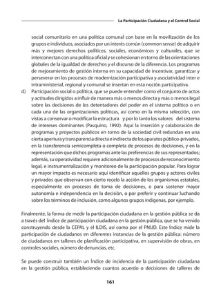 161
La Participación Ciudadana y el Control Social
social comunitario en una política comunal con base en la movilización de los
grupos e individuos, asociados por un interés común (common sense) de adquirir
más y mejores derechos políticos, sociales, económicos y culturales, que se
interconectanconunapolíticaoficialysecohesionanentornodelasorientaciones
globales de la igualdad de derechos y el discurso de la diferencia. Los programas
de mejoramiento de gestión interna en su capacidad de incentivar, garantizar y
perseverar en los procesos de modernización participativa y asociatividad inter e
intraministerial, regional y comunal se insertan en esta noción participativa.
d)	 Participación social o política, que se puede entender como el conjunto de actos
y actitudes dirigidos a influir de manera más o menos directa y más o menos legal
sobre las decisiones de los detentadores del poder en el sistema político o en
cada una de las organizaciones políticas, así como en la misma selección, con
vistas a conservar o modificar la estructura –y por lo tanto los valores– del sistema
de intereses dominantes (Pasquino, 1992). Aquí la inserción y colaboración de
programas y proyectos públicos en torno de la sociedad civil redundan en una
ciertaaperturaytransparenciadirectaeindirectadelosaparatospúblico-privados,
en la transferencia semicompleta o completa de procesos de decisiones, y en la
representación que dichos programas ante las preferencias de sus representados;
además, su operatividad requiere adicionalmente de procesos de reconocimiento
legal, e instrumentalización y monitoreo de la participación popular. Para lograr
un mayor impacto es necesario aquí identificar aquellos grupos y actores civiles
y privados que observan con cierto recelo la acción de los organismos estatales,
especialmente en procesos de toma de decisiones, o para sostener mayor
autonomía e independencia en la decisión, o por preferir y continuar luchando
sobre los términos de inclusión, como algunos grupos indígenas, por ejemplo.
Finalmente, la forma de medir la participación ciudadana en la gestión pública se da
a través del Índice de participación ciudadana en la gestión pública, que se ha venido
construyendo desde la CEPAL y el ILDIS, así como por el PNUD. Este Índice mide la
participación de ciudadanos en diferentes instancias de la gestión pública: número
de ciudadanos en talleres de planificación participativa, en supervisión de obras, en
controles sociales, número de denuncias, etc.
Se puede construir también un Índice de incidencia de la participación ciudadana
en la gestión pública, estableciendo cuantos acuerdo o decisiones de talleres de
 