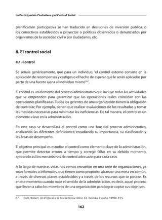 162
La Participación Ciudadana y el Control Social
planificación participativa se han traducido en decisiones de inversión publica, o
los correctivos establecidos a proyectos o políticas observados o denunciados por
organismos de la sociedad civil o por ciudadanos, etc.
8. El control social
8.1. Control
Se señala genéricamente, que para un individuo, “el control externo consiste en la
aplicación de recompensas y castigos o el hecho de esperar que le serán aplicados por
parte de una fuente ajena al individuo mismo”67
.
El control es un elemento del proceso administrativo que incluye todas las actividades
que se emprenden para garantizar que las  operaciones  reales coincidan con las
operaciones planificadas. Todos los gerentes de una organización tienen la obligación
de controlar; Por ejemplo, tienen que realizar evaluaciones de los resultados y tomar
las medidas necesarias para minimizar las ineficiencias. De tal manera, el control es un
elemento clave en la administración.
En este caso se desarrollará el control como una fase del proceso administrativo,
analizando las diferentes definiciones; estudiando su importancia, su clasificación y
las áreas de desempeño.
El objetivo principal es estudiar el control como elemento clave de la administración,
que permite detectar errores a  tiempo  y corregir fallas en su debido momento,
aplicando así los mecanismos de control adecuado para cada caso.
A lo largo de nuestras vidas nos vemos envueltos en una serie de organizaciones, ya
sean formales o informales, que tienen como propósito alcanzar una meta en común,
a través de diversos planes establecidos y a través de los recursos que se posean. Es
en ese momento cuando nace el sentido de la administración, es decir, aquel proceso
que llevan a cabo los miembros de una organización para lograr captar sus objetivos.
67	 Dahl, Robert. Un Prefacio a la Teoría Democrática. Ed. Gernika. España. 19998. P.15.
 