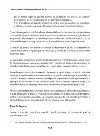 164
La Participación Ciudadana y el Control Social
•	 En un tercer lugar, el control permite la corrección de errores, de posibles
desviaciones en los resultados o en las actividades realizadas.
•	 Y en último lugar, a través del proceso de control se debe planificar las actividades
y objetivos a realizar, después de haber hecho las correcciones necesarias.
En conclusión podemos definir el control como la función que permite la supervisión y
comparacióndelosresultadosobtenidoscontralosresultadosesperadosoriginalmente,
asegurando además que la acción dirigida se esté llevando a cabo de acuerdo con los
planes de la organización y dentro de los límites de la estructura organizacional.
El control se enfoca en evaluar y corregir el desempeño de las actividadesde los
subordinados para asegurar que los objetivos y planes de la organización se están
llevando a cabo.
De aquí puede deducirse la gran importancia que tiene el control, pues es solo a través
de esta función que lograremos precisar si lo realizado se ajusta a lo planeado y en
caso de existir desviaciones, identificar los responsables y corregir dichos errores.
Sin embargo es conveniente recordar que no debe existir solo el control a posteriori,
sino que, al igual que el planteamiento, debe ser, por lo menos en parte, una labor de
previsión. En este caso se puede estudiar el pasado para determinar lo que ha ocurrido
y porque los estándares no han sido alcanzados; de esta manera se puede adoptar las
medidas necesarias para que en el futuro no se cometan los errores del pasado.
Ademássiendoelcontrollaúltimadelasfuncionesdelprocesoadministrativo,estacierra
el ciclo del sistema al proveer retroalimentación respecto a desviaciones significativas
contra el desempeño planeado. La retroalimentación de  información  pertinente a
partir de la función de control puede afectar el proceso de planeación.
Tipos De Control
Existen 3 tipos de control que son: El control preliminar, el concurrente y el de
retroalimentación71
.
71	 Terry, George y Flanklin, Stephen. Principios de administración. Editorial Continental. México, 1999.
 