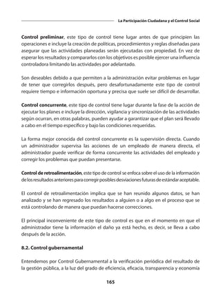 165
La Participación Ciudadana y el Control Social
Control preliminar, este tipo de control tiene lugar antes de que principien las
operaciones e incluye la creación de políticas, procedimientos y reglas diseñadas para
asegurar que las actividades planeadas serán ejecutadas con propiedad. En vez de
esperar los resultados y compararlos con los objetivos es posible ejercer una influencia
controladora limitando las actividades por adelantado.
Son deseables debido a que permiten a la administración evitar problemas en lugar
de tener que corregirlos después, pero desafortunadamente este tipo de control
requiere tiempo e información oportuna y precisa que suele ser difícil de desarrollar.
Control concurrente, este tipo de control tiene lugar durante la fase de la acción de
ejecutar los planes e incluye la dirección, vigilancia y sincronización de las actividades
según ocurran, en otras palabras, pueden ayudar a garantizar que el plan será llevado
a cabo en el tiempo específico y bajo las condiciones requeridas.
La forma mejor conocida del control concurrente es la supervisión directa. Cuando
un  administrador  supervisa las  acciones  de un empleado de manera directa, el
administrador puede verificar de forma concurrente las actividades del empleado y
corregir los problemas que puedan presentarse.
Control de retroalimentación, este tipo de control se enfoca sobre el uso de la información
delosresultadosanterioresparacorregirposiblesdesviacionesfuturasdeestándaraceptable.
El control de retroalimentación implica que se han reunido algunos  datos, se han
analizado y se han regresado los resultados a alguien o a algo en el proceso que se
está controlando de manera que puedan hacerse correcciones.
El principal inconveniente de este tipo de control es que en el momento en que el
administrador tiene la información el daño ya está hecho, es decir, se lleva a cabo
después de la acción.
8.2. Control gubernamental
Entendemos por Control Gubernamental a la verificación periódica del resultado de
la gestión pública, a la luz del grado de eficiencia, eficacia, transparencia y economía
 