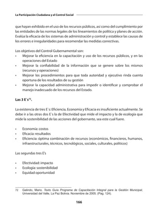 166
La Participación Ciudadana y el Control Social
que hayan exhibido en el uso de los recursos públicos, así como del cumplimiento por
las entidades de las normas legales de los lineamientos de política y planes de acción.
Evalúa la eficacia de los sistemas de administración y control y establece las causas de
los errores e irregularidades para recomendar las medidas correctivas.
Los objetivos del Control Gubernamental son:
•	 Mejorar la eficiencia en la capacitación y uso de los recursos públicos, y en las
operaciones del Estado
•	 Mejorar la confiabilidad de la información que se genere sobre los mismos
(recursos y operaciones)
•	 Mejorar los procedimientos para que toda autoridad y ejecutivo rinda cuenta
oportuna de los resultados de su gestión
•	 Mejorar la capacidad administrativa para impedir o identificar y comprobar el
manejo inadecuado de los recursos del Estado.
Las 3 E´s72
.
La existencia de tres E`s: Eficiencia, Economía y Eficacia es insuficiente actualmente. Se
debe ir a las otras dos E`s la de Efectividad que mide el impacto y la de ecología que
mide la sostenibilidad de las acciones del gobernante, sea este cual fuere.
•	 Economía: costos
•	 Eficacia: resultados
•	 Eficiencia: óptima combinación de recursos (económicos, financieros, humanos,
infraestructurales, técnicos, tecnológicos, sociales, culturales, políticos)
Las segundas tres E’s
•	 Efectividad: impacto
•	 Ecología: sostenibilidad
•	 Equidad oportunidad
72	 Galindo, Mario. Texto Guía Programa de Capacitación Integral para la Gestión Municipal,
Universidad del Valle, La Paz Bolivia. Noviembre de 2005. (Pag. 124).
 