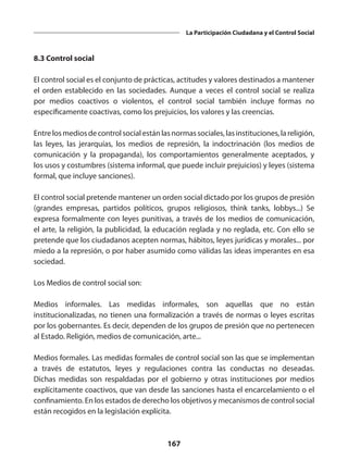 167
La Participación Ciudadana y el Control Social
8.3 Control social
El control social es el conjunto de prácticas, actitudes y valores destinados a mantener
el orden establecido en las sociedades. Aunque a veces el control social se realiza
por medios coactivos o violentos, el control social también incluye formas no
específicamente coactivas, como los prejuicios, los valores y las creencias.
Entrelos mediosdecontrolsocial estánlas normassociales,las instituciones,la religión,
las  leyes, las  jerarquías, los  medios de represión, la  indoctrinación  (los medios de
comunicación y la propaganda),  los  comportamientos  generalmente aceptados, y
los usos y costumbres (sistema informal, que puede incluir prejuicios) y leyes (sistema
formal, que incluye sanciones).
El control social pretende mantener un orden social dictado por los grupos de presión
(grandes empresas, partidos políticos, grupos religiosos, think tanks, lobbys...) Se
expresa formalmente con leyes punitivas, a través de los medios de comunicación,
el arte, la religión, la publicidad, la educación reglada y no reglada, etc. Con ello se
pretende que los ciudadanos acepten normas, hábitos, leyes jurídicas y morales... por
miedo a la represión, o por haber asumido como válidas las ideas imperantes en esa
sociedad.
Los Medios de control social son:
Medios informales. Las  medidas informales, son aquellas que no están
institucionalizadas, no tienen una formalización a través de normas o leyes escritas
por los gobernantes. Es decir, dependen de los grupos de presión que no pertenecen
al Estado. Religión, medios de comunicación, arte...
Medios formales. Las medidas formales de control social son las que se implementan
a través de estatutos, leyes y regulaciones contra las conductas no deseadas.
Dichas medidas son respaldadas por el gobierno y otras instituciones por medios
explícitamente coactivos, que van desde las sanciones hasta el encarcelamiento o el
confinamiento. En los estados de derecho los objetivos y mecanismos de control social
están recogidos en la legislación explícita.
 