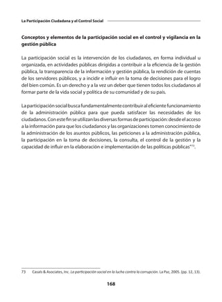 168
La Participación Ciudadana y el Control Social
Conceptos y elementos de la participación social en el control y vigilancia en la
gestión pública
La participación social es la intervención de los ciudadanos, en forma individual u
organizada, en actividades públicas dirigidas a contribuir a la eficiencia de la gestión
pública, la transparencia de la información y gestión pública, la rendición de cuentas
de los servidores públicos, y a incidir e influir en la toma de decisiones para el logro
del bien común. Es un derecho y a la vez un deber que tienen todos los ciudadanos al
formar parte de la vida social y política de su comunidad y de su país.
Laparticipaciónsocialbuscafundamentalmentecontribuiraleficientefuncionamiento
de la administración pública para que pueda satisfacer las necesidades de los
ciudadanos.Conestefinseutilizanlasdiversasformasdeparticipación:desdeelacceso
a la información para que los ciudadanos y las organizaciones tomen conocimiento de
la administración de los asuntos públicos, las peticiones a la administración pública,
la participación en la toma de decisiones, la consulta, el control de la gestión y la
capacidad de influir en la elaboración e implementación de las políticas públicas”73
.
73	 Casals & Asociates, Inc. La participación social en la lucha contra la corrupción. La Paz, 2005. (pp. 12, 13).
 