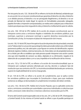 16
La Participación Ciudadana y el Control Social
Por otra parte, los arts. 125, 126 de la CPE se refieren a la Acción de libertad, señalando que
es una acción (no un recurso) constitucional que garantiza el derecho a la vida, el derecho
a un debido proceso, el derecho a no ser perseguido ilegalmente y el derecho a no ser
privado de libertad de modo ilegal. Se ejercita sin formalidades procesales (abogado,
papeles formales o impresión computarizada) y se realiza ante cualquier juez o tribunal en
materia penal para que éste resguarde la vida y el derecho a la libertad de quien lo solicita.
Los arts. 128, 129 de la CPE, hablan de la acción de amparo constitucional, que se
interpone contra actos u omisiones ilegales o indebidos de servidores públicos, que
restrinjan, supriman o amenacen restringir o suprimir derechos reconocidos por la
Constitución y la ley. Se incorpora el plazo de interposición de 6 meses.
Losarts.130,131delaCPE,hacenhincapiéenlaaccióndeproteccióndeprivacidad,conocida
como“habeasdata”,esunaacciónqueprotegelosdatospersonales(edad,sexo,enfermedad,
pertenencia política, etc.) de cada quien y que figuran en centros de identificación, registro
electoral, registros médicos, sistemas bancarios, etc. Estos datos son de propiedad exclusiva
de su titular; por ello se establece que toda persona puede interponer esta acción cuando
crea que está impedida de conocer sus datos, objetada en su eliminación, negada en la
obtención de sus propios datos o, en su caso, impedida en la rectificación de los mismos.
Los arts. 132 y 133 de la CPE, se refieren a la acción de inconstitucionalidad, que se
interpone por cualquier persona afectada por una ley, decreto o cualquier tipo de
resolución que sea contraria a la CPE. La inconstitucionalidad declarada por sentencia,
supone la inaplicabilidad de la norma impugnada.
El art. 134 de la CPE, se refiere a la acción de cumplimiento, que se aplica contra
los servidores públicos que incumplan la Constitución o leyes, para que mediante
sentencia se obligue al demandado el cumplimiento inmediato del deber omitido.
Los arts.: 135, 136 de la CPE. Hablan de la Acción Popular, que es aplicable contra los
actos u omisiones cometidas por autoridades o personas individuales o colectivas que
violen, amenacen violar derechos e intereses colectivos reconocidos por la CPE.
El tema del Control social responsable está en los arts. 241 y 242 de la CPE. (Participación
y Control Social). En los mismos el Control social se refiere a que el pueblo participa en
 