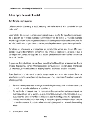 170
La Participación Ciudadana y el Control Social
9. Los tipos de control social
9.3. Rendición de cuentas
La rendición de cuentas y el accountability son de las formas más conocidas de con
trol social75
.
La rendición de cuentas es el acto administrativo, por medio del cual, los responsables
de la gestión de recursos públicos o administradores de bienes y servicios públicos,
informan,justifican,explicanyseresponsabilizandelaaplicacióndelosrecursospuestos
a su disposición en un ejercicio económico, ante la población en general o en particular.,
Rendición es el  proceso y el resultado de rendir. Este verbo, que tiene diferentes
acepciones, puede emplearse con referencia a entregar o conceder a alguien lo que le
corresponde. Cuenta, por su parte, es la acción y la consecuencia de contar (enumerar,
hacer un cálculo).
Elconceptode rendicióndecuentas hacemenciónala obligación deunapersonaodeuna
entidad de presentar ciertos informes respecto a movimientos económicos o financieros.
De este modo, al rendir cuentas, se deben presentar balances o estados contables.
Además de todo lo expuesto, no podemos pasar por alto otros interesantes datos de
interés acerca de lo que es la rendición de cuentas. Nos estamos refiriendo en concreto
a los siguientes:
•	 Se considera que esta es la obligación más importante y más vital que tiene que
cumplir un mandatario frente al mandante.
•	 Se puede dar el caso de que no exista acuerdo entre ambas partes en materia de
cuantíasyvalores,porloqueenesecasoelmandatarioseveráenlanecesidaddetener
que presentar un documento donde queden debidamente justificadas y probadas.
•	 Viene a ser una obligación de hacer y es necesario que cuando se muestre se halle
convenientemente documentada e instruida, porque si no carecerá de sentido y
valor.
75	 Galindo, Mario. IDEM.
 