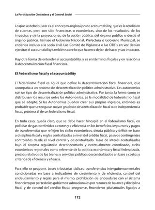 172
La Participación Ciudadana y el Control Social
Lo que se debe buscar es el concepto anglosajón de accountability, que es la rendición
de cuentas, pero son sólo financieras o económicas, sino de los resultados, de los
impactos y de la proyecciones, de la acción pública, del órgano público o desde el
órgano público, llamase el Gobierno Nacional, Prefectura o Gobierno Municipal, se
entienda incluso a la socia civil. Los Comité de Vigilancia o las OTB`s en vez debían
ejercitar el accountability también sobre lo que hacen o dejan de hacer y sus impactos.
Hay otra forma de entender el accountability, y es en términos fiscales y en relación a
la descentralización fiscal financiera.
El Federalismo fiscal y el accountability
El federalismo fiscal es aquel que define la descentralización fiscal financiera, que
acompaña a un proceso de descentralización político administrativo. Las autonomías
son un tipo de descentralización político administrativa. Por tanto, la forma como se
distribuyen los recursos entre las Autonomías, es la modalidad de federalismo fiscal
que se adopte. Si las Autonomías pueden crear sus propios ingresos, entonces es
probable que se tenga un mayor grado de descentralización fiscal o de independencia
fiscal, próxima al de un federalismo fiscal.
En todo caso, queda claro, que se debe hacer hincapié en el federalismo fiscal, en
políticas de gasto referidas a costos y a eficiencia en los beneficios, impuestos y pagos
de transferencias que reflejen los ciclos económicos, deuda pública y déficit en base
a disciplina fiscal y reglas centralizadas a nivel del crédito fiscal, pasivos contingentes
controlados desde el nivel central y descentralizado. Tasas de interés centralizadas
bajo el sistema regulatorio desconcentrado y eventualmente coordinado, ciclos
económicos regionales como referente de la política económica y fiscal federalizada,
precios relativos de los bienes y servicios públicos descentralizados en base a costos y
criterios de eficiencia y eficacia.
Para ello se propone, bases tributarias cíclicas, transferencias intergubernamentales
condicionadas en base a indicadores de crecimiento y de eficiencia, control del
endeudamiento y reglas para el mismo, prohibición de endeudarse con el sistema
financieroporpartedelosgobiernossubnacionalesporrazonesdebalanceydisciplina
fiscal y de control del crédito fiscal, programas financieros plurianuales ligados a
 