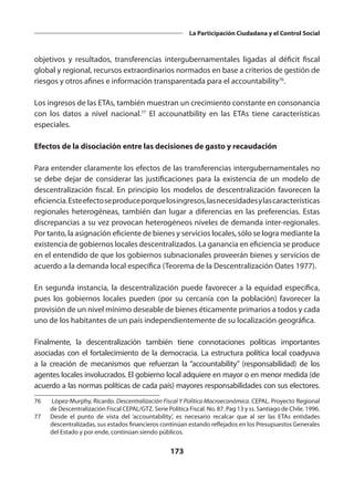 173
La Participación Ciudadana y el Control Social
objetivos y resultados, transferencias intergubernamentales ligadas al déficit fiscal
global y regional, recursos extraordinarios normados en base a criterios de gestión de
riesgos y otros afines e información transparentada para el accountability76
.
Los ingresos de las ETAs, también muestran un crecimiento constante en consonancia
con los datos a nivel nacional.77
El accounatbility en las ETAs tiene características
especiales.
Efectos de la disociación entre las decisiones de gasto y recaudación
Para entender claramente los efectos de las transferencias intergubernamentales no
se debe dejar de considerar las justificaciones para la existencia de un modelo de
descentralización fiscal. En principio los modelos de descentralización favorecen la
eficiencia.Esteefectoseproduceporquelosingresos,lasnecesidadesylascaracterísticas
regionales heterogéneas, también dan lugar a diferencias en las preferencias. Estas
discrepancias a su vez provocan heterogéneos niveles de demanda inter-regionales.
Por tanto, la asignación eficiente de bienes y servicios locales, sólo se logra mediante la
existencia de gobiernos locales descentralizados. La ganancia en eficiencia se produce
en el entendido de que los gobiernos subnacionales proveerán bienes y servicios de
acuerdo a la demanda local específica (Teorema de la Descentralización Oates 1977).
En segunda instancia, la descentralización puede favorecer a la equidad específica,
pues los gobiernos locales pueden (por su cercanía con la población) favorecer la
provisión de un nivel mínimo deseable de bienes éticamente primarios a todos y cada
uno de los habitantes de un país independientemente de su localización geográfica.
Finalmente, la descentralización también tiene connotaciones políticas importantes
asociadas con el fortalecimiento de la democracia. La estructura política local coadyuva
a la creación de mecanismos que refuerzan la “accountability” (responsabilidad) de los
agentes locales involucrados. El gobierno local adquiere en mayor o en menor medida (de
acuerdo a las normas políticas de cada país) mayores responsabilidades con sus electores.
76	 López-Murphy, Ricardo. Descentralización Fiscal Y Política Macroeconómica. CEPAL. Proyecto Regional
de Descentralización Fiscal CEPAL/GTZ. Serie Política Fiscal. No. 87. Pag 13 y ss. Santiago de Chile. 1996.
77	 Desde el punto de vista del ‘accountability’, es necesario recalcar que al ser las ETAs entidades
descentralizadas, sus estados financieros continúan estando reflejados en los Presupuestos Generales
del Estado y por ende, continúan siendo públicos.
 