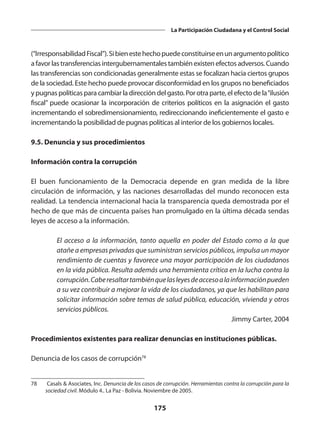 175
La Participación Ciudadana y el Control Social
(“IrresponsabilidadFiscal”).Sibienestehechopuedeconstituirseenunargumentopolítico
a favor las transferencias intergubernamentales también existen efectos adversos. Cuando
las transferencias son condicionadas generalmente estas se focalizan hacia ciertos grupos
de la sociedad. Este hecho puede provocar disconformidad en los grupos no beneficiados
y pugnas políticas para cambiar la dirección del gasto. Por otra parte, el efecto de la“ilusión
fiscal” puede ocasionar la incorporación de criterios políticos en la asignación el gasto
incrementando el sobredimensionamiento, redireccionando ineficientemente el gasto e
incrementando la posibilidad de pugnas políticas al interior de los gobiernos locales.
9.5. Denuncia y sus procedimientos
Información contra la corrupción
El buen funcionamiento de la Democracia depende en gran medida de la libre
circulación de información, y las naciones desarrolladas del mundo reconocen esta
realidad. La tendencia internacional hacia la transparencia queda demostrada por el
hecho de que más de cincuenta países han promulgado en la última década sendas
leyes de acceso a la información.
El acceso a la información, tanto aquella en poder del Estado como a la que
atañe a empresas privadas que suministran servicios públicos, impulsa un mayor
rendimiento de cuentas y favorece una mayor participación de los ciudadanos
en la vida pública. Resulta además una herramienta crítica en la lucha contra la
corrupción.Caberesaltartambiénquelasleyesdeaccesoalainformaciónpueden
a su vez contribuir a mejorar la vida de los ciudadanos, ya que les habilitan para
solicitar información sobre temas de salud pública, educación, vivienda y otros
servicios públicos.
Jimmy Carter, 2004
Procedimientos existentes para realizar denuncias en instituciones públicas.
Denuncia de los casos de corrupción78
78	 Casals & Asociates, Inc. Denuncia de los casos de corrupción. Herramientas contra la corrupción para la
sociedad civil. Módulo 4.. La Paz - Bolivia. Noviembre de 2005.
 