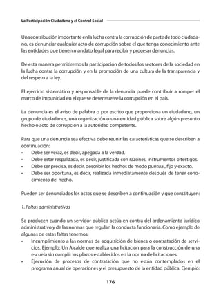 176
La Participación Ciudadana y el Control Social
Unacontribuciónimportanteenlaluchacontralacorrupcióndepartedetodociudada­
no, es denunciar cualquier acto de corrupción sobre el que tenga conocimiento ante
las entidades que tienen mandato legal para recibir y procesar denuncias.
De esta manera permitiremos la participación de todos los sectores de la sociedad en
la lucha contra la corrupción y en la promoción de una cultura de la transparencia y
del respeto a la ley.
El ejercicio sistemático y responsable de la denuncia puede contribuir a romper el
marco de impunidad en el que se desenvuelve la corrupción en el país.
La denuncia es el aviso de palabra o por escrito que proporciona un ciudadano, un
grupo de ciudada­
nos, una organización o una entidad pública sobre algún presunto
hecho o acto de co­
rrupción a la autoridad competente.
Para que una denuncia sea efectiva debe reunir las características que se describen a
continuación:
•	 Debe ser veraz, es decir, apega­
da a la verdad.
•	 Debe estar respaldada, es decir, justificada con razones, instrumen­
tos o testigos.
•	 Debe ser precisa, es decir, describir los hechos de modo puntual, fijo y exacto.
•	 Debe ser oportuna, es decir, realizada inmediatamente después de tener cono­
cimiento del hecho.
Pueden ser denunciados los actos que se describen a continuación y que constituyen:
1. Faltas administrativas
Se producen cuando un servidor público actúa en contra del ordenamiento jurídico
admi­nistrativo y de las normas que regulan la conducta funcionaria. Como ejemplo de
algu­
nas de estas faltas tenemos:
•	 Incumplimiento a las normas de adquisición de bienes o contratación de servi­
cios. Ejemplo: Un Alcalde que realiza una licitación para la construcción de una
escuela sin cumplir los plazos establecidos en la norma de licitaciones.
•	 Ejecución de procesos de contratación que no están contemplados en el
programa anual de operaciones y el presupuesto de la entidad pública. Ejem­
plo:
 
